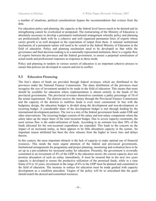 Education in Pakistan A White Paper (Revised) -February 2007
- 9 -
a number of situations, political considerations bypass the recommendation that evinces from the
data.
For education policy and planning, the capacity at the federal level leaves much to be desired and its
strengthening cannot be overlooked or postponed. The restructuring of the Ministry of Education is
absolutely necessary to develop a permanent institutional arrangement whereby policy and planning
are professionally dealt with by a cohesive and well organized permanent force of experts whose
career growth is as well designed as the expectation of output from them. A national institutional
mechanism of a permanent nature will need to be vested in the federal Ministry of Education in the
field of education. Policy and planning mechanism need to be developed so that while the
governance and final decision-making is in a nationally represented institution, there is a regular flow
of experts between the provinces and the federal government, to ensure a perpetual sensitization of
actual needs and professional responses as responses to these needs.
Policy and planning in tandem in various sectors of education is an important cohesive process to
ensure that policies are developed in concert and not in conflict.
5.3 Education Financing
The lion’s shares of funds are provided through federal revenues, which are distributed to the
provinces under the National Finance Commission. The share distribution of the provinces must
recognize the size of investment needed to be made in the field of education. This means that more
should be available for education where implementation is almost entirely in the hands of the
provincial governments. The provincial revenues themselves constitute a paltry percentage of 10 of
the actual requirement. The districts receive the money through the Provincial Finance Commission
and the capacity of the districts to mobilize funds is even more constrained. In line with the
budgetary design, the education budget is divided along the development and non-development or
recurring budget. A considerable share of the development budget is met through funding by the
international development partners. The rest is a mix of the federal government funds under ESR and
other interventions. The recurring budget consists of the salary and non-salary components where the
salary takes up the major share of the total recurrent budget. Due to severe capacity constraints, the
most serious flaw is the under-utilization of funds. According to an estimate less then 50% of the
funds allocated for the non-recurrent expenditure are expended. This leads to the concern on the
impact of an increased outlay, as there appears to be little absorption capacity in the system. An
important reason attributed has been the slow releases from the higher to lower tiers and delays
therein.
In this context, the most important obstacle is the lack of capacity to make optimal use of financial
resources. This needs the most urgent attention of the federal and provincial governments.
Institutional arrangements for programme and project planning, monitoring and evaluation have to be
set up as a pre-condition for increased outlay for education. Presently, the government is avowedly
committed to an investment of 4% of the GDP in the education sector; the current capacity does not
promise absorption of such an outlay immediately. It must be ensured that in the next two years
capacity is developed to ensure the productive utilization of the promised funds, while in a time
frame of 8 to 10 years, investment in the range of 6% to the GDP must be planned and committed in
the field of education. The increase in outlays for education must be made gradual with capacity
development as a condition precedent. Targets of the policy will be so articulated that the goals
should match the desired and committed resources.
 