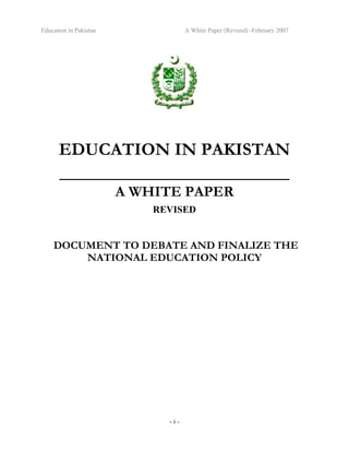 Education in Pakistan A White Paper (Revised) -February 2007
- i -
EDUCATION IN PAKISTAN
_______________________________
A WHITE PAPER
REVISED
DOCUMENT TO DEBATE AND FINALIZE THE
NATIONAL EDUCATION POLICY
 