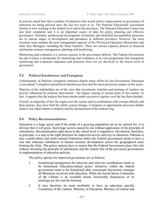 Education in Pakistan A White Paper (Revised) -February 2007
- 13 -
It must be stated here that a number of initiatives that would lead to improvement in governance of
education are being pursued since the last two years or so. The National Educational Assessment
System is now working at the federal level and in the provinces. The National Education Census has
just been completed and it is an important source of data for policy planning and effective
governance. Similarly, professional development of teachers and identified accountability processes
are in various stages of development and pursuance in different provinces. However, the most
recurrent issue remains the poor management capacity of the Provincial Education Directorates and
other Key Managers, including the Head Teachers. There are serious capacity deficits in financial
and human resource management, planning and monitoring.
Monitoring and evaluation is a serious concern in the governance deficits. The Federal Government
has put in place a mechanism for monitoring and evaluation of its own programmes but transparent
monitoring and evaluation indicators and processes have not yet devolved to the lowest level of
governance.
5.5 Political Interference and Corruption
Unfortunately, in Pakistan corruption continues despite many efforts by the Government. Education
is not spared. Corruption and political interference have had the most pernicious impact on the sector.
Majority of the stakeholders are of the view that recruitment, transfers and postings of teachers are
heavily influenced by political intervention – the degree varying in various parts of the country. In
fact, it appears that the malaise has been similar under successive regimes over the last three decades.
Overall, an oligarchy of few the reigns over the system and in combination with corrupt officials and
their patrons, they have held the whole system hostage. Corruption in appointment processes further
leads to lop sided student evaluation and the advancement of the undeserving.
5.6 Policy Recommendations
EEdduuccaattiioonn iiss aa hhuuggee sseeccttoorr aanndd iiff tthhee nneeeeddss ooff aa ggrroowwiinngg ppooppuullaattiioonn aarree ttoo bbee ccaatteerreedd ffoorr,, iitt iiss
oobbvviioouuss tthhaatt iitt wwiillll ggrrooww.. SSuucchh hhuuggee sseeccttoorrss ccaannnnoott bbee rruunn wwiitthhoouutt aapppplliiccaattiioonn ooff tthhee pprriinncciippllee ooff
ssuubbssiiddiiaarriittyy.. DDeecceennttrraalliizzaattiioonn rriigghhtt ddoowwnn ttoo tthhee sscchhooooll lleevveell iiss iimmppeerraattiivvee.. DDeevvoolluuttiioonn,, tthheerreeffoorree,,
iinn pprriinncciippllee,, iiss aa sstteepp iinn tthhee rriigghhtt ddiirreeccttiioonn ffoorr iimmpprroovveedd sseerrvviiccee ddeelliivveerryy iinn eedduuccaattiioonn.. PPaakkiissttaann iiss
aallssoo aa mmuullttii--eetthhnniicc aanndd mmuullttii--ccuullttuurraall FFeeddeerraattiioonn wwhheerree tthhee FFeeddeerraall ggoovveerrnnmmeenntt nneeeeddss ttoo hhaavvee aa
rroollee tthhaatt rreeddrreesssseess iimmbbaallaanncceess iinn hhuummaann rreessoouurrccee ddeevveellooppmmeenntt aaccrroossss tthhee ggeeooggrraapphhiiccaall uunniittss
ffoorrmmiinngg tthhee SSttaattee.. TThhee ppoolliiccyy ooppttiioonnss hhaavvee ttoo eennssuurree tthhaatt tthhee FFeeddeerraall GGoovveerrnnmmeenntt ppllaayyss tthhiiss rroollee
wwiitthhoouutt oobbvviiaattiinngg tthhee pprriinncciippllee ooff ssuubbssiiddiiaarriittyy aanndd tthhee cceennttrraall rroollee ooff tthhee pprroovviinncciiaall ggoovveerrnnmmeennttss
iinn iimmpplleemmeennttaattiioonn ooff eedduuccaattiioonn ppoolliicciieess..
TThhee ppoolliiccyy ooppttiioonnss ffoorr iimmpprroovveedd ggoovveerrnnaannccee aarree aass ffoolllloowwss::
11.. IInnssttiittuuttiioonnaall aarrrraannggeemmeenntt ffoorr iinnttrraa--ttiieerr aanndd iinntteerr--ttiieerr ccoooorrddiinnaattiioonn nneeeeddss ttoo
bbee ffoorrmmaalliizzeedd.. EEdduuccaattiioonn--rreellaatteedd ppoolliiccyy iinniittiiaattiivveess wwiitthhiinn tthhee ffeeddeerraall
ggoovveerrnnmmeenntt nneeeedd ttoo bbee ffoorrmmaalliizzeedd aafftteerr ccoonnsseennssuuaall ddiissccuussssiioonnss aammoonnggsstt
aallll MMiinniissttrriieess iinnvvoollvveedd wwiitthh eedduuccaattiioonn.. WWhhiillee tthhee SSoocciiaall SSeeccttoorr CCoommmmiitttteeee
ooff tthhee CCaabbiinneett iiss aann aavvaaiillaabbllee ffoorruumm,, hhiissttoorriiccaallllyy ffrreeqquueenncciieess ooff iittss
mmeeeettiinnggss aarree ffeeww aanndd ffaarr bbeettwweeeenn..
22.. IItt mmaayy tthheerreeffoorree bbee mmoorree pprrooffiittaabbllee ttoo hhaavvee aann eedduuccaattiioonn ssppeecciiffiicc
CCoommmmiitttteeee ooff tthhee CCaabbiinneett.. MMiinniissttrryy ooff EEdduuccaattiioonn,, MMiinniissttrryy ooff LLaabboouurr aanndd
 