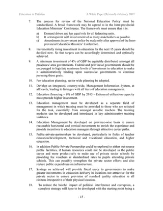Education in Pakistan A White Paper (Revised) -February 2007
- 15 -
77.. TThhee pprroocceessss ffoorr rreevviieeww ooff tthhee NNaattiioonnaall EEdduuccaattiioonn PPoolliiccyy mmuusstt bbee
ssttaannddaarrddiizzeedd.. AA bbrrooaadd ffrraammeewwoorrkk mmaayy bbee aaggrreeeedd ttoo iinn tthhee IInntteerr--pprroovviinncciiaall
EEdduuccaattiioonn MMiinniisstteerrss’’ CCoonnffeerreennccee.. TThhee ffrraammeewwoorrkk mmuusstt eennssuurree tthhaatt iitt iiss::
a) Demand driven and has equal role for all federating units.
b) It is transparent with involvement of as many stakeholders as possible.
c) Amendments in any extant policy be made only after approval of the Inter-
provincial Education Ministers’ Conference.
88.. IInnccrreemmeennttaallllyy rriissiinngg iinnvveessttmmeenntt iinn eedduuccaattiioonn ffoorr tthhee nneexxtt 1155 yyeeaarrss sshhoouulldd bbee
ddeecciiddeedd nnooww.. SSoo tthhaatt ttaarrggeettss ccaann bbee aaccccoorrddiinnggllyy ddeetteerrmmiinneedd aanndd ooppttiimmaallllyy
aacchhiieevveedd..
99.. AA mmiinniimmuumm iinnvveessttmmeenntt ooff 44%% ooff GGDDPP bbee eeqquuiittaabbllyy ddiissttrriibbuutteedd aammoonnggsstt aallll
pprroovviinncceess// aarreeaa ggoovveerrnnmmeennttss.. FFeeddeerraall aanndd pprroovviinncciiaall ggoovveerrnnmmeennttss sshhoouulldd bbee
eennccoouurraaggeedd ttoo lleeggiissllaattee mmiinniimmuumm lleevveellss ooff iinnvveessttmmeenntt iinn eedduuccaattiioonn ttoo mmaakkee
iitt aaddmmiinniissttrraattiivveellyy bbiinnddiinngg uuppoonn ssuucccceessssiivvee ggoovveerrnnmmeennttss ttoo ccoonnttiinnuuee
ppuurrssuuiinngg tthheessee ggooaallss..
1100.. FFoorr eedduuccaattiioonn ppllaannnniinngg,, sseeccttoorr wwiiddee ppllaannnniinngg bbee aaddoopptteedd..
1111.. DDeevveelloopp aann iinntteeggrraatteedd,, ccoouunnttrryy--wwiiddee,, MMaannaaggeemmeenntt IInnffoorrmmaattiioonn SSyysstteemm,, aatt
aallll lleevveellss,, lleeaaddiinngg ttoo lliinnkkaaggeess wwiitthh aallll ttiieerrss ooff eedduuccaattiioonn mmaannaaggeemmeenntt..
1122.. EEdduuccaattiioonn ffiinnaanncciinngg –– 66%% ooff GGDDPP bbyy 22001155 –– EEnnhhaanncceedd uuttiilliizzaattiioonn ccaappaacciittyy
mmuusstt pprreecceeddee hhiigghheerr iinnvveessttmmeenntt..
1133.. EEdduuccaattiioonn mmaannaaggeemmeenntt mmuusstt bbee ddeevveellooppeedd aass aa sseeppaarraattee ffiieelldd ooff
mmaannaaggeemmeenntt iinn wwhhiicchh ttrraaiinniinngg mmuusstt bbee pprroovviiddeedd ttoo tthhoossee wwhhoo aarree sseelleecctteedd
ffoorr tthhee ttaasskk,, eesssseennttiiaallllyy ffrroomm aammoonnggsstt ssuuiittaabbllee tteeaacchheerrss TThhee ttrraaiinniinngg
mmoodduulleess ccaann bbee ddeevveellooppeedd aanndd iinnttrroodduucceedd iinn kkeeyy aaddmmiinniissttrraattiivvee ttrraaiinniinngg
iinnssttiittuutteess..
1144.. EEdduuccaattiioonn MMaannaaggeemmeenntt bbee ddeevveellooppeedd oonn pprroovviinnccee--wwiissee bbaassiiss ttoo eennssuurree
rreeaassoonnaabbllee hhoorriizzoonnttaall aanndd vveerrttiiccaall mmoovveemmeennttss ttoo eennrriicchh tthhee eexxppeerriieennccee aanndd
pprroovviiddee iinncceennttiivveess ttoo eedduuccaattiioonn mmaannaaggeerrss tthhrroouugghh aattttrraaccttiivvee ccaarreeeerr ppaatthhss..
1155.. PPuubblliicc--pprriivvaattee--ppaarrttnneerrsshhiippss bbee ddeevveellooppeedd,, ppaarrttiiccuullaarrllyy iinn ffiieellddss ooff tteeaacchheerr
eedduuccaattiioonn//ddeevveellooppmmeenntt,, tteecchhnniiccaall aanndd vvooccaattiioonnaall eedduuccaattiioonn,, aanndd hhiigghheerr
eedduuccaattiioonn..
1166.. IInn aaddddiittiioonn PPuubblliicc--PPrriivvaattee PPaarrttnneerrsshhiipp ccoouulldd bbee eexxpplloorreedd ttoo eeiitthheerr oouutt--ssoouurrccee
ppuubblliicc ffaacciilliittiieess,, iiff hhuummaann rreessoouurrcceess ccoouulldd nnoott bbee ddeevveellooppeedd iinn tthhee ppuubblliicc
sseeccttoorr aanndd mmoorree pprroodduuccttiivveellyy ttoo mmaakkee uussee ooff pprriivvaattee sseeccttoorr sscchhoooollss bbyy
pprroovviiddiinngg ffeeee vvoouucchheerrss aatt ssttaannddaarrddiizzeedd rraatteess ttoo ppuuppiillss aatttteennddiinngg pprriivvaattee
sscchhoooollss.. TThhiiss ccaann ppoossssiibbllyy ssttrreennggtthheenn tthhee pprriivvaattee sseeccttoorr eeffffoorrttss aanndd aallssoo
rreedduuccee ppuubblliicc eexxppeennddiittuurree oonn iinnffrraassttrruuccttuurree..
1177.. SSaavviinnggss ssoo aacchhiieevveedd wwiillll pprroovviiddee ffiissccaall ssppaaccee ttoo ggoovveerrnnmmeennttss ttoo mmaakkee
ggrreeaatteerr iinnvveessttmmeennttss iinn eedduuccaattiioonn ddeelliivveerryy iinn llooccaattiioonnss nnoott aattttrraaccttiivvee ffoorr tthhee
pprriivvaattee sseeccttoorr ttoo eennssuurree pprroovviissiioonn ooff ssttaannddaarrdd qquuaalliittyy eedduuccaattiioonn ttoo aallll
cciittiizzeennss iirrrreessppeeccttiivvee ooff tthheeiirr pphhyyssiiccaall llooccaattiioonn..
1188.. TToo rreedduuccee tthhee bbaalleeffuull iimmppaacctt ooff ppoolliittiiccaall iinntteerrffeerreennccee aanndd ccoorrrruuppttiioonn,, aa
ccoommpplleettee ssttrraatteeggyy wwiillll hhaavvee ttoo bbee ddeevveellooppeedd wwiitthh tthhee ssttaarrttiinngg ppooiinntt bbeeiinngg aa
 