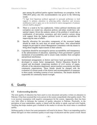 Education in Pakistan A White Paper (Revised) -February 2007
- 16 -
ppaacctt aammoonngg tthhee ppoolliittiiccaall ppaarrttiieess aaggaaiinnsstt iinntteerrffeerreennccee oonn ccoorrrruuppttiioonn.. IInn tthhee
11999988--22001100 ppoolliiccyy aallssoo tthhiiss rreeccoommmmeennddaattiioonn wwaass ggiivveenn iinn tthhee ffoolllloowwiinngg
wwoorrddss::
““AA hhiigghh lleevveell bbiippaarrttiissaann ppoolliittiiccaall aapppprrooaacchh ttoo ppeerrssuuaaddee ppoolliittiicciiaannss ttoo lleenndd
ssuuppppoorrtt ttoo pprriimmaarryy eedduuccaattiioonn iinn aacchhiieevviinngg ppoolliiccyy oobbjjeeccttiivveess aanndd rreessoouurrccee
mmoobbiilliizzaattiioonn aanndd ttoo aaggrreeee nnoott ttoo bbee iinnvvoollvveedd iinn mmiiccrroo--mmaannaaggeemmeenntt ooff pprriimmaarryy
sscchhoooollss sshhaallll bbee aaddoopptteedd..””
1199.. TThheerree iiss aa nneeeedd ttoo bbee lleessss eeuupphheemmiissttiicc.. UUnnlleessss ppoolliittiiccaall iinntteerrffeerreennccee aanndd
ccoorrrruuppttiioonn aarree rrooootteedd oouutt,, eedduuccaattiioonn ppoolliicciieess aanndd ppllaannss wwoouulldd hhaavvee ssuubb--
ooppttiimmaall iimmppaacctt.. GGiivveenn tthhee eennddeemmiicc nnaattuurree ooff tthhee pprroobblleemm iitt wwoouulldd ttaakkee aa
ccoommbbiinnaattiioonn ooff pprreevveennttiioonn,, aawwaarreenneessss aanndd ssttrriicctt ppuunniittiivvee aaccttiioonnss aalloonngg
wwiitthh ssuuppppoorrtt ffrroomm tthhee hhiigghheesstt ppoolliittiiccaall lleevveellss iinn eeaacchh jjuurriissddiiccttiioonn ffoorr
iimmpprroovviinngg tthhee ssttaattee ooff aaffffaaiirrss..
2200.. SSppeecciiffiicc aallllooccaattiioonn ffoorr nnoonn--ssaallaarryy ccoommppoonneennttss ooff tthhee rreeccuurrrreenntt bbuuddggeett
sshhoouulldd bbee mmaaddee ffoorr eeaacchh iitteemm oonn aaccttuuaall nneeeedd bbaassiiss.. AAllssoo sscchhooooll--bbaasseedd
bbuuddggeettss bbee pprroovviiddeedd ttoo sscchhooooll MMaannaaggeemmeenntt CCoommmmiitttteeeess wwiitthh tthhee mmeeaannss ttoo
bbrriinngg aabboouutt ttaannggiibbllee iimmpprroovveemmeennttss iinn tthheeiirr sscchhoooollss..
2211.. LLeeggiissllaattiioonn sshhoouulldd bbee eennccoouurraaggeedd ttoo ppuurrssuuee aaccccoouunnttaabbiilliittyy aanndd ttrraannssppaarreennccyy
iinn tthhee aaddmmiinniissttrraattiioonn ooff eedduuccaattiioonn,, sseeppaarraattiinngg iitt ffrroomm ggoovveerrnnmmeenntt’’ss ggeenneerraall
mmeecchhaanniissmm ooff aaccccoouunnttaabbiilliittyy aanndd ttoo eennssuurree rreeaaddyy rreemmeeddiieess ffrroomm ccoorrrruuppttiioonn
aanndd ppoolliittiiccaall iinntteerrffeerreennccee
2222.. IInnssttiittuuttiioonnaall aarrrraannggeemmeennttss aatt ddiissttrriicctt aanndd lloowweerr llooccaall ggoovveerrnnmmeenntt lleevveell bbee
ddeevveellooppeedd ttoo eennssuurree bbeetttteerr mmaannaaggeemmeenntt.. DDiissttrriicctt EEdduuccaattiioonn BBooaarrddss bbee
ccrreeaatteedd aanndd ddeevveellooppeedd,, ccoommpprriissiinngg mmeemmbbeerrss ooff cciivviill ssoocciieettyy ooff rreeppuuttee,,
ooffffiicciiaallss ooff tthhee eedduuccaattiioonn ddeeppaarrttmmeenntt,, ppaarreenntt--tteeaacchheerrss aassssoocciiaattiioonnss aanndd ootthheerr
ccoommmmuunniittyy oorrggaanniizzaattiioonnss.. TThheessee bbooaarrddss sshhoouulldd bbee cchhaarrggeedd wwiitthh tthhee
eevvaalluuaattiioonn ooff ccuurrrreenntt nneeeeddss ooff tthhee ddiissttrriicctt aanndd rreeccoommmmeennddaattiioonn ooff rreessppoonnsseess
ttoo tthheessee nneeeeddss,, iinncclluuddiinngg ccrreeaattiioonn ooff nneeww iinnssttiittuuttiioonnss.. TThhee bbooaarrddss sshhoouulldd bbee
rreessppoonnssiibbllee ffoorr ccoommmmuunniittyy bbaasseedd oovveerrssiigghhtt..
6. Quality
6.1 Understanding Quality
The term quality of education has been used in every document and policy written on education in
Pakistan. It has been assumed that every person in the system comprehends what quality entails. This
is an incorrect assumption with negative consequences for the system. Apparently, there has been
very little effort to delineate the contours of quality education in Pakistan. Practically, in the
perception of most stakeholders, quality is linked with the ability to speak, read and write English.
Anything that helps students gain a foothold in the market or elevates the social status is considered
quality.
Defining quality is elusive but some parameters will need to be drawn. There is an impending need to
debate and agree on what constitutes quality at each stage of education and the system overall. Based
 