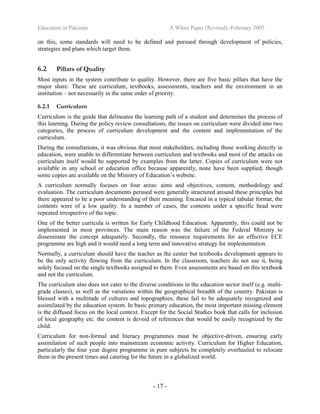 Education in Pakistan A White Paper (Revised) -February 2007
- 17 -
on this, some standards will need to be defined and pursued through development of policies,
strategies and plans which target them.
6.2 Pillars of Quality
Most inputs in the system contribute to quality. However, there are five basic pillars that have the
major share. These are curriculum, textbooks, assessments, teachers and the environment in an
institution – not necessarily in the same order of priority.
6.2.1 Curriculum
Curriculum is the guide that delineates the learning path of a student and determines the process of
this learning. During the policy review consultations, the issues on curriculum were divided into two
categories, the process of curriculum development and the content and implementation of the
curriculum.
During the consultations, it was obvious that most stakeholders, including those working directly in
education, were unable to differentiate between curriculum and textbooks and most of the attacks on
curriculum itself would be supported by examples from the latter. Copies of curriculum were not
available in any school or education office because apparently, none have been supplied; though
some copies are available on the Ministry of Education’s website.
A curriculum normally focuses on four areas: aims and objectives, content, methodology and
evaluation. The curriculum documents perused were generally structured around these principles but
there appeared to be a poor understanding of their meaning. Encased in a typical tabular format, the
contents were of a low quality. In a number of cases, the contents under a specific head were
repeated irrespective of the topic.
One of the better curricula is written for Early Childhood Education. Apparently, this could not be
implemented in most provinces. The main reason was the failure of the Federal Ministry to
disseminate the concept adequately. Secondly, the resource requirements for an effective ECE
programme are high and it would need a long term and innovative strategy for implementation.
Normally, a curriculum should have the teacher as the center but textbooks development appears to
be the only activity flowing from the curriculum. In the classroom, teachers do not use it, being
solely focused on the single textbooks assigned to them. Even assessments are based on this textbook
and not the curriculum.
The curriculum also does not cater to the diverse conditions in the education sector itself (e.g. multi-
grade classes), as well as the variations within the geographical breadth of the country. Pakistan is
blessed with a multitude of cultures and topographies; these fail to be adequately recognized and
assimilated by the education system. In basic primary education, the most important missing element
is the diffused focus on the local context. Except for the Social Studies book that calls for inclusion
of local geography etc. the content is devoid of references that would be easily recognized by the
child.
Curriculum for non-formal and literacy programmes must be objective-driven, ensuring early
assimilation of such people into mainstream economic activity. Curriculum for Higher Education,
particularly the four year degree programme in pure subjects be completely overhauled to relocate
them in the present times and catering for the future in a globalized world.
 