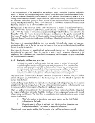 Education in Pakistan A White Paper (Revised) -February 2007
- 18 -
A vociferous demand of the stakeholders was to have a single curriculum for private and public
sector. At present, the schools offering O and A levels follow a different curriculum from the others.
It was felt that this is increasing class differences. In the National Education Policy 1998-2010, it is
clearly stated that there would be a single curriculum for the entire country. The operationalisation of
the demand is difficult till quality of Public Schools reaches an internationally comparable level of
quality. The objective of raising public sector curriculum to competitive international standards must
be clearly articulated and its achievement time lined now.
Most problems in the curriculum and the textbooks are owed to absence of a standardized process.
Under the ‘Federal Supervision of Curricula, Textbooks and Maintenance of Standards Education
Act - 1976’, the process of curriculum development and approval of textbooks was centralized. In
December 1976, the Federal Government through a notification in the gazette nominated the
Curriculum Wing of the Ministry of Education as the ‘competent authority’ for classes’ I-XII and the
University Grants Commission (predecessor of the Higher Education Commission) for ‘beyond class
XII’.
Curriculum review exercises in Pakistan have been sporadic. Historically, the process has been non-
standardized. However, in the last one year curriculum review has received great attention and has
been reviewed systematically.
Curriculum development is a specialized task and apparently there are very few specialists. Subject
specialists do not necessarily have the capacity to write a good curriculum. Also there is no
mechanism for feedback once the curriculum is implemented and, in any case, the government lacks
the requisite evaluation capacity.
6.2.2 Textbooks and Learning Materials
“Although importance of textbooks varies from one country to another, it is universally
recognized as a basic teaching tool. It is given particular importance in those countries where
additional reading material is not widely available to school children and where teachers are
not highly trained. Unfortunately, both of these circumstances prevail here at the present
time. We must, therefore, give careful thought to the means by which excellent textbooks
can be made available to our students in sufficient numbers and at a reasonable price.”
The Report of the Commission on National Education, Government of Pakistan, 1959, was written
almost fifty years ago, but the truism of the above passage has not been diluted. It represents the
current state of affairs.
Textbooks being taught at all levels, especially schools, are generally of a poor quality. Most teachers
complained of these as being dull, over flowing with information narrated in a confusing manner and,
in many cases, full of printing errors. They have low pedagogic capacity.
There is a tendency to inundate textbooks with information. This is probably based on the fallacy that
the purpose of education is to make the child a storehouse of knowledge as early as possible instead
of developing a self-learner. The child fails to assimilate the information from these poorly written
manuscripts because:
11.. TThhiiss ‘‘iinnffoorrmmaattiioonn’’ iiss ggiivveenn iinn tthhee mmoosstt vvaappiidd mmaannnneerr aanndd tthhee cchhiilldd ffiinnddss iitt
tteeddiioouuss ttoo rreeaadd tthhee bbooookk..
22.. GGiivveenn tthhee ppaauucciittyy ooff ttiimmee iinn aa sscchhooooll yyeeaarr,, iitt iiss iimmppoossssiibbllee ffoorr eevveenn aa ggoooodd
tteeaacchheerr ttoo ttrraannssffeerr tthhee ‘‘kknnoowwlleeddggee’’ iinn aa mmeeaanniinnggffuull mmaannnneerr..
The end result is rote learning and the child’s potential to be a self-learner is compromised.
 