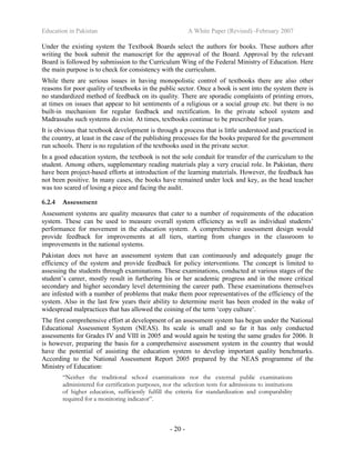 Education in Pakistan A White Paper (Revised) -February 2007
- 20 -
Under the existing system the Textbook Boards select the authors for books. These authors after
writing the book submit the manuscript for the approval of the Board. Approval by the relevant
Board is followed by submission to the Curriculum Wing of the Federal Ministry of Education. Here
the main purpose is to check for consistency with the curriculum.
While there are serious issues in having monopolistic control of textbooks there are also other
reasons for poor quality of textbooks in the public sector. Once a book is sent into the system there is
no standardized method of feedback on its quality. There are sporadic complaints of printing errors,
at times on issues that appear to hit sentiments of a religious or a social group etc. but there is no
built-in mechanism for regular feedback and rectification. In the private school system and
Madrassahs such systems do exist. At times, textbooks continue to be prescribed for years.
It is obvious that textbook development is through a process that is little understood and practiced in
the country, at least in the case of the publishing processes for the books prepared for the government
run schools. There is no regulation of the textbooks used in the private sector.
In a good education system, the textbook is not the sole conduit for transfer of the curriculum to the
student. Among others, supplementary reading materials play a very crucial role. In Pakistan, there
have been project-based efforts at introduction of the learning materials. However, the feedback has
not been positive. In many cases, the books have remained under lock and key, as the head teacher
was too scared of losing a piece and facing the audit.
6.2.4 Assessment
Assessment systems are quality measures that cater to a number of requirements of the education
system. These can be used to measure overall system efficiency as well as individual students’
performance for movement in the education system. A comprehensive assessment design would
provide feedback for improvements at all tiers, starting from changes in the classroom to
improvements in the national systems.
Pakistan does not have an assessment system that can continuously and adequately gauge the
efficiency of the system and provide feedback for policy interventions. The concept is limited to
assessing the students through examinations. These examinations, conducted at various stages of the
student’s career, mostly result in furthering his or her academic progress and in the more critical
secondary and higher secondary level determining the career path. These examinations themselves
are infested with a number of problems that make them poor representatives of the efficiency of the
system. Also in the last few years their ability to determine merit has been eroded in the wake of
widespread malpractices that has allowed the coining of the term ‘copy culture’.
The first comprehensive effort at development of an assessment system has begun under the National
Educational Assessment System (NEAS). Its scale is small and so far it has only conducted
assessments for Grades IV and VIII in 2005 and would again be testing the same grades for 2006. It
is however, preparing the basis for a comprehensive assessment system in the country that would
have the potential of assisting the education system to develop important quality benchmarks.
According to the National Assessment Report 2005 prepared by the NEAS programme of the
Ministry of Education:
“Neither the traditional school examinations nor the external public examinations
administered for certification purposes, nor the selection tests for admissions to institutions
of higher education, sufficiently fulfill the criteria for standardization and comparability
required for a monitoring indicator”.
 