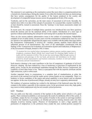 Education in Pakistan A White Paper (Revised) -February 2007
- 21 -
The statement is not surprising as the examination system like most others is compartmentalized into
a limited role of promoting or failing the student. Even within this limited role there are shortcomings
that have serious consequences for the quality of the learner produced in the country and
development of comparable human resource across the geographical divide of the country.
Textbooks, and not the curriculum, are the main source of assessment at all levels. Secondly, the
teachers have little or no idea of the concept of assessment. It is assumed that a teacher would be, or
at least should be, trained in assessment. Since the ‘learning’ is rote based, assessments simply test
the memory.
In recent years, the concept of multiple-choice questions was introduced but even these questions
tested the memory and not the analytical ability of the student. Introduction of a mere type of
question without understanding the concept for such testing fails to produce the desired impact.
There are also serious endemic administrative issues in the conduct of examinations. Stakeholders
complain of use of unfair means. In some cases even the examinations conducted for class five were
not spared as one stakeholder alleged that the papers were available with the public three days before
the examinations. Unfortunately, it involves all - teachers, parents, students, board officials and
influential persons of all denominations. The views of the stakeholders corroborated with the
findings of the ‘Commission for Evaluation of Examination System and Eradication of Malpractices’
of the Government of Punjab, formed in 1992. It states:
“A situation has now reached where unscrupulous students, parents, teachers, paper setters,
invigilators, examiners, Board officials have joined hands for obtaining higher number of
marks with the minimum of effort. This rat race has received great fillip through exercise of
temptations and patronage on the one hand, and pressure and intimidation on the other
exerted by elected representatives and business community, members of civil and military
bureaucracy and anti-social elements.”
Such massive cheating is the main contributor to the loss of competence of graduates of all level.
However, cheating has been induced by a loss of meritocracy in provision of employment by the
public sector. Except for the recruitments undertaken through the Public Service Commissions, the
credibility of most other forms is low. There is a perception that with the requisite certificate and the
right connection, a job is within reach.
Another important factor in examinations is a complete lack of standardization at either the
provincial or the national level and the marks across various boards are not comparable. There is a
tendency to favour candidates of the region and actual capability is never known until an alternate
test appears. In the case of professional colleges, already an entry test is separately administered.
The tendency of generous marking has worked to the detriment of the backward areas that fail to
compete in the market, especially in the corporate sector. In the government sector also, high grades
may assist in initial employment only but not towards vertical promotion.
6.2.5 Teachers
One can safely aver that only a minority of the teachers in the public sector schools is of a good
quality. Their continued availability is not necessarily the result of a deliberate effort of the system. It
is probably, simply the law of averages. Poor quality of teacher in the system in such large numbers
is owed to the mutations in governance, an obsolete pre-service training structure and a less than
adequate in-service training regime. Presence of incompetence in such a huge quantity and
permeation of malpractices in the profession have eroded the once exalted position enjoyed by
 