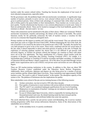 Education in Pakistan A White Paper (Revised) -February 2007
- 22 -
teachers under the eastern cultural milieu. Teaching has become the employment of last resort of
most educated young persons, especially males.
On the governance side, the problems begin with non-meritocratic recruitments. A significantly large
number of teachers, presently in active service, were selected without merit on the basis of quotas,
given to political persons. Some of them took advantage of communal links while others owe their
jobs to bribes paid to the quota holders or their intermediaries. These teachers are, in most cases, of
poor quality. Teacher absenteeism has become a very common phenomenon in recent years. Some of
them are permanently absent. These can be located as managers of the local landlords, guards of the
ministers or abroad – the term used is ‘on visa’.
Those with connections can be transferred to the place of their choice. Others are victimized. Without
meritocratic recruitments, transfers and postings, the failure of the system is inevitable. The system
functions mostly for the politically connected, the bulk of teachers remain a voiceless lot that
survives in a structure that frequently disregards merit.
Primary teachers are the largest in number (427,382) and the worst treated. They are selected on the
same basic pay scale as a Upper Division Clerk (UDC). Without disparaging the role of the clerk, the
role of teachers is too crucial for the nation to be treated at par with a UDC. Secondly, the teacher has
very little prospects to grow in his or her career. These issues, combined with the low social status of
the job, make it almost impossible to attract and retain persons of quality in the jobs. In Punjab, the
experience of selecting graduate teachers has shown that it is not difficult to get persons with
university degrees, as teachers for primary schools but leakages are common as those with talent
move out at the first opportunity. The basic qualification for a Primary school teacher (with the
exception of Punjab) is matriculate plus Primary Teaching Certificate (PTC). For middle, it is
intermediate plus Certificate in Teaching (CT) and for secondary and higher secondary, it is Bachelor
of Education (B.Ed) and Master’s degree respectively. All of the above are provided through various
public sector organizations and in case of B.Ed. even private sector universities are now offering this
degree.
There are 203 teacher-training institutions in the country. In addition to this, there are about 300
Teachers Resource Centres established under the Education Sector Reform Programme.
Additionally, these certificates, diplomas and degrees are also being given by a number of private
sector institutes and the Allama Iqbal Open University. These institutions train approximately 40,000
teachers a year. The result is a glut of ‘trained teachers’ in the market. The absorption capacity of the
system is low. The plethora of institutions also has implications for quality.
Most stakeholders were critical of the pre-service training because of the following reasons:
(i) Archaic curriculum, was last revised in 1995 after three decades.
(ii) Poor quality of instruction in most institutes with serious deficits in hands on training.
(iii) The PTC and CT are considered inadequate qualifications for any level of teaching.
(iv) Malpractices in examination of teachers’ trainings are not unknown especially in the
privately run systems.
(v) In case of Allama Iqbal Open University, which is responsible for training about ten
thousand personnel each year, the distant learning mode has been misused and the
quality of the graduates and certificate holders has come into question.
The cavils inherited from a poorly run pre-service system notwithstanding, the in-service teachers
training programmes suffer from serious deficiencies themselves. Some of the observations of the
stakeholders are as follows:
(i) At the secondary level, it is poorly coordinated.
 