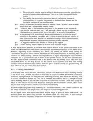 Education in Pakistan A White Paper (Revised) -February 2007
- 23 -
a) The teachers for training are selected by the district government but trained by the
provincial organizations and institutes. There is no clear-cut responsibility for
results.
b) Even within the provincial organizations, there is confusion at times as to
responsibilities; for example, the domains of the Curriculum Bureaus and the
Provincial Institutes of Teachers Education.
(ii) Mostly, the same set of teachers is sent for training. These ‘favorites’ are selected to
benefit from the TA-DA that the training entails.
(iii) Trainers in some of the institutions designated for the purpose are not necessarily
capacitated to undertake their task. Their posting is either a stop gap arrangement to
avoid a transfer to a less desirable part of the district or province or banishment.
(iv) At the primary level, the training is donor driven and there is no recurrent budget
allocated for the purpose. Except for NWFP, these are mostly in patches induced by
some agency or the other. Punjab is at present developing a holistic and sustainable
programme for the entire teacher training including primary teachers.
(v) The biggest weakness is the absence of follow up and support.
(vi) Teacher training does not appear as an item in the recurrent budget.
A huge private sector presence in education now calls for a focus on the quality of teachers in this
sector also. Most of these schools do not conform to the requirements stipulated for the public sector.
Teachers, depending on the availability in a locale, are selected on various bases. During the
consultations the private school owners stated that they were more interested in personnel who had
initiative and not necessarily a relevant teaching certificate or degree. Depending on various factors a
variegated set of qualifications can be found in the private schools. In the more affluent ones,
Master’s degree holders sometimes teach at the primary and pre-primary levels. The more well
established chains like the City School and the Beacon House systems have their own training
facilities where the teachers in the various branches spread over the country are given training, but
most others do not, and cannot, train their teachers.
6.2.6 Learning Environment
In an average rural area of Pakistan, a five or six year old child walks to the school dreading what he
or she would face. Children are scared of the teacher as de facto corporal punishment exists in all
provinces, although Punjab has managed some interesting measures. They know that they may have
to sit on a cold floor in winters and a hot one in summers provided they are lucky enough to have a
school building, otherwise the tree is the only shade available to the children. Toilets are a luxury and
where in some schools they do exist, the ratio is inadequate for the children’s comfort. These issues
are prevalent in all poor areas, irrespective of urban or rural setting.
Where school buildings exist they are mostly of a standardized nature. Local climatic conditions are
not always factored in. The design itself is too insipid to excite learning processes.
At the higher levels, two major banes exist: student wings of political parties and tuition. The
political parties have been using students for political clout for a long time. In most colleges
effectively classes are very rarely held as most teachers are involved in tuition.
 