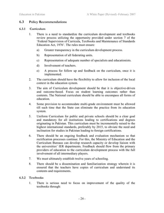 Education in Pakistan A White Paper (Revised) -February 2007
- 24 -
6.3 Policy Recommendations
6.3.1 Curriculum
11.. TThheerree iiss aa nneeeedd ttoo ssttaannddaarrddiizzee tthhee ccuurrrriiccuulluumm ddeevveellooppmmeenntt aanndd tteexxttbbooookkss
rreevviieeww pprroocceessss uuttiilliizziinngg tthhee ooppppoorrttuunniittyy pprroovviiddeedd uunnddeerr sseeccttiioonn 77 ooff tthhee
‘‘FFeeddeerraall SSuuppeerrvviissiioonn ooff CCuurrrriiccuullaa,, TTeexxttbbooookkss aanndd MMaaiinntteennaannccee ooff SSttaannddaarrddss
EEdduuccaattiioonn AAcctt,, 11997766’’.. TThhee rruulleess mmuusstt eennssuurree::
aa)) GGrreeaatteerr ttrraannssppaarreennccyy iinn tthhee ccuurrrriiccuulluumm ddeevveellooppmmeenntt pprroocceessss..
bb)) RReepprreesseennttaattiioonn ooff aallll ffeeddeerraattiinngg uunniittss..
cc)) RReepprreesseennttaattiioonn ooff aaddeeqquuaattee nnuummbbeerr ooff ssppeecciiaalliissttss aanndd eedduuccaattiioonniissttss..
dd)) IInnvvoollvveemmeenntt ooff tteeaacchheerrss..
ee)) AA pprroocceessss ffoorr ffoollllooww uupp aanndd ffeeeeddbbaacckk oonn tthhee ccuurrrriiccuulluumm,, oonnccee iitt iiss
iimmpplleemmeenntteedd..
22.. TThhee ccuurrrriiccuulluumm sshhoouulldd hhaavvee tthhee fflleexxiibbiilliittyy ttoo aallllooww ffoorr iinncclluussiioonn ooff tthhee llooccaall
ccoonntteexxtt iinn tthhee eedduuccaattiioonn ssyysstteemm..
33.. TThhee aaiimm ooff CCuurrrriiccuulluumm ddeevveellooppmmeenntt sshhoouulldd bbee tthhaatt iitt iiss oobbjjeeccttiivvee--ddrriivveenn
aanndd oouuttccoommee--bbaasseedd.. FFooccuuss oonn ssttuuddeenntt lleeaarrnniinngg oouuttccoommeess rraatthheerr tthhaann
ccoonntteennttss.. TThhee NNaattiioonnaall ccuurrrriiccuulluumm sshhoouulldd bbee aabbllee ttoo eennccoommppaassss aallll ffoorrmmss ooff
eedduuccaattiioonn..
44.. SSoommee pprroovviissiioonn ttoo aaccccoommmmooddaattee mmuullttii--ggrraaddee eennvviirroonnmmeenntt mmuusstt bbee aalllloowweedd
ttiillll ssuucchh ttiimmee tthhaatt tthhee SSttaattee ccaann eelliimmiinnaattee tthhee pprraaccttiiccee ffrroomm iittss eedduuccaattiioonn
ssyysstteemm..
55.. UUnniiffoorrmm CCuurrrriiccuulluumm ffoorr ppuubblliicc aanndd pprriivvaattee sscchhoooollss sshhoouulldd bbee aa cclleeaarr ggooaall
aanndd mmaannddaattoorryy ffoorr aallll iinnssttiittuuttiioonnss lleeaaddiinngg ttoo cceerrttiiffiiccaattiioonnss aanndd ddeeggrreeeess
oorriiggiinnaattiinngg iinn PPaakkiissttaann.. TThhiiss ccuurrrriiccuulluumm mmuusstt bbee iinnccrreemmeennttaallllyy rraaiisseedd ttoo tthhee
hhiigghheesstt iinntteerrnnaattiioonnaall ssttaannddaarrddss,, pprreeffeerraabbllyy bbyy 22001155,, ttoo oobbvviiaattee tthhee nneeeedd aanndd
iinncclliinnaattiioonn ffoorr ssttuuddiieess iinn PPaakkiissttaann lleeaaddiinngg ttoo ffoorreeiiggnn cceerrttiiffiiccaattiioonnss..
66.. TThheerree sshhoouulldd bbee aann oonnggooiinngg ffeeeeddbbaacckk aanndd eevvaalluuaattiioonn mmeecchhaanniissmm ssoo tthhaatt
rreeccttiiffiiccaattiioonn pprroocceesssseess ccoonnttiinnuuee.. FFoorr tthhiiss,, tthhee MMiinniissttrryy ooff EEdduuccaattiioonn aanndd tthhee
CCuurrrriiccuulluumm BBuurreeaauuss ccaann ddeevveelloopp rreesseeaarrcchh ccaappaacciittyy oorr ddeevveelloopp lliiaaiissoonn wwiitthh
tthhee uunniivveerrssiittiieess’’ IIEERR ddeeppaarrttmmeennttss.. FFeeeeddbbaacckk sshhoouulldd ffllooww ffrroomm tthhee pprriimmaarryy
pprroovviiddeerrss ooff eedduuccaattiioonn ttoo tthhee ccuurrrriiccuulluumm ddeevveellooppmmeenntt pprroocceessss wwiitthh tthhee ffuullll
iinnvvoollvveemmeenntt ooff aallll iinntteerrmmeeddiiaarryy ppllaayyeerrss..
77.. WWee mmuusstt uullttiimmaatteellyy eessttaabblliisshh ttwweellvvee yyeeaarrss ooff sscchhoooolliinngg..
88.. TThheerree sshhoouulldd bbee aa ddiisssseemmiinnaattiioonn aanndd ffaammiilliiaarriizzaattiioonn ssttrraatteeggyy wwhheerreeiinn iitt iiss
eennssuurreedd tthhaatt tthhee tteeaacchheerrss hhaavvee ccooppiieess ooff ccuurrrriiccuulluumm aanndd uunnddeerrssttaanndd iittss
ccoonntteennttss aanndd rreeqquuiirreemmeennttss..
6.3.2 Textbooks
11.. TThheerree iiss sseerriioouuss nneeeedd ttoo ffooccuuss oonn iimmpprroovveemmeenntt ooff tthhee qquuaalliittyy ooff tthhee
tteexxttbbooookkss tthhrroouugghh::
 