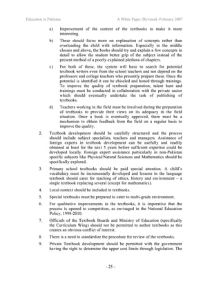Education in Pakistan A White Paper (Revised) -February 2007
- 25 -
aa)) IImmpprroovveemmeenntt ooff tthhee ccoonntteenntt ooff tthhee tteexxttbbooookkss ttoo mmaakkee iitt mmoorree
iinntteerreessttiinngg..
bb)) TThheessee sshhoouulldd ffooccuuss mmoorree oonn eexxppllaannaattiioonn ooff ccoonncceeppttss rraatthheerr tthhaann
oovveerrllooaaddiinngg tthhee cchhiilldd wwiitthh iinnffoorrmmaattiioonn.. EEssppeecciiaallllyy iinn tthhee mmiiddddllee
ccllaasssseess aanndd aabboovvee,, tthhee bbooookkss sshhoouulldd ttrryy aanndd eexxppllaaiinn aa ffeeww ccoonncceeppttss iinn
ddeettaaiill ttoo aallllooww tthhee ssttuuddeenntt bbeetttteerr ggrriipp ooff tthhee ssuubbjjeecctt iinnsstteeaadd ooff tthhee
pprreesseenntt mmeetthhoodd ooff aa ppoooorrllyy eexxppllaaiinneedd pplleetthhoorraa ooff cchhaapptteerrss..
cc)) FFoorr bbootthh ooff tthheessee,, tthhee ssyysstteemm wwiillll hhaavvee ttoo sseeaarrcchh ffoorr ppootteennttiiaall
tteexxttbbooookk wwrriitteerrss eevveenn ffrroomm tthhee sscchhooooll tteeaacchheerrss aanndd nnoott ddeeppeenndd oonn tthhee
pprrooffeessssoorrss aanndd ccoolllleeggee tteeaacchheerrss wwhhoo pprreesseennttllyy pprreeppaarree tthheessee.. OOnnccee tthhee
ppootteennttiiaall iiss iiddeennttiiffiieedd iitt ccaann bbee cchhiisseelleedd aanndd hhoonneedd tthhrroouugghh ttrraaiinniinnggss..
TToo iimmpprroovvee tthhee qquuaalliittyy ooff tteexxttbbooookk pprreeppaarraattiioonn,, ttaalleenntt hhuunntt aanndd
ttrraaiinniinnggss mmuusstt bbee ccoonndduucctteedd iinn ccoollllaabboorraattiioonn wwiitthh tthhee pprriivvaattee sseeccttoorr
wwhhiicchh sshhoouulldd eevveennttuuaallllyy uunnddeerrttaakkee tthhee ttaasskk ooff ppuubblliisshhiinngg ooff
tteexxttbbooookkss..
dd)) TTeeaacchheerrss wwoorrkkiinngg iinn tthhee ffiieelldd mmuusstt bbee iinnvvoollvveedd dduurriinngg tthhee pprreeppaarraattiioonn
ooff tteexxttbbooookkss ttoo pprroovviiddee tthheeiirr vviieewwss oonn iittss aaddeeqquuaaccyy iinn tthhee ffiieelldd
ssiittuuaattiioonn.. OOnnccee aa bbooookk iiss eevveennttuuaallllyy aapppprroovveedd,, tthheerree mmuusstt bbee aa
mmeecchhaanniissmm ttoo oobbttaaiinn ffeeeeddbbaacckk ffrroomm tthhee ffiieelldd oonn aa rreegguullaarr bbaassiiss ttoo
iimmpprroovvee tthhee qquuaalliittyy..
22.. TTeexxttbbooookk ddeevveellooppmmeenntt sshhoouulldd bbee ccaarreeffuullllyy ssttrruuccttuurreedd aanndd tthhee pprroocceessss
sshhoouulldd iinncclluuddee ssuubbjjeecctt ssppeecciiaalliissttss,, tteeaacchheerrss aanndd mmaannaaggeerrss.. AAssssiissttaannccee ooff
ffoorreeiiggnn eexxppeerrttss iinn tteexxttbbooookk ddeevveellooppmmeenntt ccaann bbee uusseeffuullllyy aanndd rreeaaddiillyy
oobbttaaiinneedd aatt lleeaasstt ffoorr tthhee nneexxtt 55 yyeeaarrss bbeeffoorree ssuuffffiicciieenntt eexxppeerrttiissee ccoouulldd bbee
ddeevveellooppeedd llooccaallllyy.. FFoorreeiiggnn eexxppeerrtt aassssiissttaannccee ppaarrttiiccuullaarrllyy iinn nnoonn--PPaakkiissttaann
ssppeecciiffiicc ssuubbjjeeccttss lliikkee PPhhyyssiiccaall//NNaattuurraall SScciieenncceess aanndd MMaatthheemmaattiiccss sshhoouulldd bbee
ssppeecciiffiiccaallllyy eexxpplloorreedd..
33.. PPrriimmaarryy sscchhooooll tteexxttbbooookkss sshhoouulldd bbee ppaaiidd ssppeecciiaall aatttteennttiioonn.. AA cchhiilldd’’ss
vvooccaabbuullaarryy mmuusstt bbee iinnccrreemmeennttaallllyy ddeevveellooppeedd aanndd lleessssoonnss iinn tthhee llaanngguuaaggee
tteexxttbbooookk sshhoouulldd ccaatteerr ffoorr tteeaacchhiinngg ooff eetthhiiccss,, hhiissttoorryy aanndd eennvviirroonnmmeenntt –– aa
ssiinnggllee tteexxttbbooookk rreeppllaacciinngg sseevveerraall ((eexxcceepptt ffoorr mmaatthheemmaattiiccss))..
44.. LLooccaall ccoonntteexxtt sshhoouulldd bbee iinncclluuddeedd iinn tteexxttbbooookkss..
55.. SSppeecciiaall tteexxttbbooookkss mmuusstt bbee pprreeppaarreedd ttoo ccaatteerr ttoo mmuullttii--ggrraaddee eennvviirroonnmmeenntt..
66.. FFoorr qquuaalliittaattiivvee iimmpprroovveemmeennttss iinn tthhee tteexxttbbooookkss,, iitt iiss iimmppeerraattiivvee tthhaatt tthhee
pprroocceessss iiss ooppeenneedd ttoo ccoommppeettiittiioonn,, aass eennvviissaaggeedd iinn tthhee NNaattiioonnaall EEdduuccaattiioonn
PPoolliiccyy,, 11999988--22001100..
77.. OOffffiicciiaallss ooff tthhee TTeexxttbbooookk BBooaarrddss aanndd MMiinniissttrryy ooff EEdduuccaattiioonn ((ssppeecciiffiiccaallllyy
tthhee CCuurrrriiccuulluumm WWiinngg)) sshhoouulldd nnoott bbee ppeerrmmiitttteedd ttoo aauutthhoorr tteexxttbbooookkss aass tthhiiss
ccrreeaatteess aann oobbvviioouuss ccoonnfflliicctt ooff iinntteerreesstt..
88.. TThheerree iiss aa nneeeedd ttoo ssttaannddaarrddiizzee tthhee pprroocceedduurree ffoorr rreevviieeww ooff tthhee tteexxttbbooookkss..
99.. PPrriivvaattee TTeexxttbbooookk ddeevveellooppmmeenntt sshhoouulldd bbee ppeerrmmiitttteedd wwiitthh tthhee ggoovveerrnnmmeenntt
hhaavviinngg tthhee rriigghhtt ttoo ddeetteerrmmiinnee tthhee uuppppeerr ccoosstt lliimmiittss tthhrroouugghh lleeggiissllaattiioonn.. TThhee
 