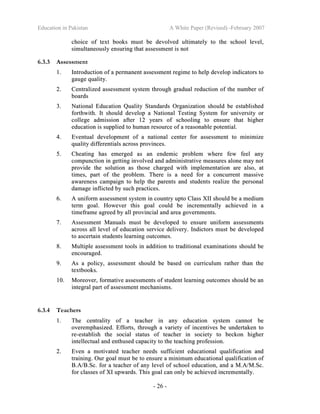 Education in Pakistan A White Paper (Revised) -February 2007
- 26 -
cchhooiiccee ooff tteexxtt bbooookkss mmuusstt bbee ddeevvoollvveedd uullttiimmaatteellyy ttoo tthhee sscchhooooll lleevveell,,
ssiimmuullttaanneeoouussllyy eennssuurriinngg tthhaatt aasssseessssmmeenntt iiss nnoott
6.3.3 Assessment
11.. IInnttrroodduuccttiioonn ooff aa ppeerrmmaanneenntt aasssseessssmmeenntt rreeggiimmee ttoo hheellpp ddeevveelloopp iinnddiiccaattoorrss ttoo
ggaauuggee qquuaalliittyy..
22.. CCeennttrraalliizzeedd aasssseessssmmeenntt ssyysstteemm tthhrroouugghh ggrraadduuaall rreedduuccttiioonn ooff tthhee nnuummbbeerr ooff
bbooaarrddss
33.. NNaattiioonnaall EEdduuccaattiioonn QQuuaalliittyy SSttaannddaarrddss OOrrggaanniizzaattiioonn sshhoouulldd bbee eessttaabblliisshheedd
ffoorrtthhwwiitthh.. IItt sshhoouulldd ddeevveelloopp aa NNaattiioonnaall TTeessttiinngg SSyysstteemm ffoorr uunniivveerrssiittyy oorr
ccoolllleeggee aaddmmiissssiioonn aafftteerr 1122 yyeeaarrss ooff sscchhoooolliinngg ttoo eennssuurree tthhaatt hhiigghheerr
eedduuccaattiioonn iiss ssuupppplliieedd ttoo hhuummaann rreessoouurrccee ooff aa rreeaassoonnaabbllee ppootteennttiiaall..
44.. EEvveennttuuaall ddeevveellooppmmeenntt ooff aa nnaattiioonnaall cceenntteerr ffoorr aasssseessssmmeenntt ttoo mmiinniimmiizzee
qquuaalliittyy ddiiffffeerreennttiiaallss aaccrroossss pprroovviinncceess..
55.. CChheeaattiinngg hhaass eemmeerrggeedd aass aann eennddeemmiicc pprroobblleemm wwhheerree ffeeww ffeeeell aannyy
ccoommppuunnccttiioonn iinn ggeettttiinngg iinnvvoollvveedd aanndd aaddmmiinniissttrraattiivvee mmeeaassuurreess aalloonnee mmaayy nnoott
pprroovviiddee tthhee ssoolluuttiioonn aass tthhoossee cchhaarrggeedd wwiitthh iimmpplleemmeennttaattiioonn aarree aallssoo,, aatt
ttiimmeess,, ppaarrtt ooff tthhee pprroobblleemm.. TThheerree iiss aa nneeeedd ffoorr aa ccoonnccuurrrreenntt mmaassssiivvee
aawwaarreenneessss ccaammppaaiiggnn ttoo hheellpp tthhee ppaarreennttss aanndd ssttuuddeennttss rreeaalliizzee tthhee ppeerrssoonnaall
ddaammaaggee iinnfflliicctteedd bbyy ssuucchh pprraaccttiicceess..
66.. AA uunniiffoorrmm aasssseessssmmeenntt ssyysstteemm iinn ccoouunnttrryy uuppttoo CCllaassss XXIIII sshhoouulldd bbee aa mmeeddiiuumm
tteerrmm ggooaall.. HHoowweevveerr tthhiiss ggooaall ccoouulldd bbee iinnccrreemmeennttaallllyy aacchhiieevveedd iinn aa
ttiimmeeffrraammee aaggrreeeedd bbyy aallll pprroovviinncciiaall aanndd aarreeaa ggoovveerrnnmmeennttss..
77.. AAsssseessssmmeenntt MMaannuuaallss mmuusstt bbee ddeevveellooppeedd ttoo eennssuurree uunniiffoorrmm aasssseessssmmeennttss
aaccrroossss aallll lleevveell ooff eedduuccaattiioonn sseerrvviiccee ddeelliivveerryy.. IInnddiiccttoorrss mmuusstt bbee ddeevveellooppeedd
ttoo aasscceerrttaaiinn ssttuuddeennttss lleeaarrnniinngg oouuttccoommeess..
88.. MMuullttiippllee aasssseessssmmeenntt ttoooollss iinn aaddddiittiioonn ttoo ttrraaddiittiioonnaall eexxaammiinnaattiioonnss sshhoouulldd bbee
eennccoouurraaggeedd..
99.. AAss aa ppoolliiccyy,, aasssseessssmmeenntt sshhoouulldd bbee bbaasseedd oonn ccuurrrriiccuulluumm rraatthheerr tthhaann tthhee
tteexxttbbooookkss..
1100.. MMoorreeoovveerr,, ffoorrmmaattiivvee aasssseessssmmeennttss ooff ssttuuddeenntt lleeaarrnniinngg oouuttccoommeess sshhoouulldd bbee aann
iinntteeggrraall ppaarrtt ooff aasssseessssmmeenntt mmeecchhaanniissmmss..
6.3.4 Teachers
11.. TThhee cceennttrraalliittyy ooff aa tteeaacchheerr iinn aannyy eedduuccaattiioonn ssyysstteemm ccaannnnoott bbee
oovveerreemmpphhaassiizzeedd.. EEffffoorrttss,, tthhrroouugghh aa vvaarriieettyy ooff iinncceennttiivveess bbee uunnddeerrttaakkeenn ttoo
rree--eessttaabblliisshh tthhee ssoocciiaall ssttaattuuss ooff tteeaacchheerr iinn ssoocciieettyy ttoo bbeecckkoonn hhiigghheerr
iinntteelllleeccttuuaall aanndd eenntthhuusseedd ccaappaacciittyy ttoo tthhee tteeaacchhiinngg pprrooffeessssiioonn..
22.. EEvveenn aa mmoottiivvaatteedd tteeaacchheerr nneeeeddss ssuuffffiicciieenntt eedduuccaattiioonnaall qquuaalliiffiiccaattiioonn aanndd
ttrraaiinniinngg.. OOuurr ggooaall mmuusstt bbee ttoo eennssuurree aa mmiinniimmuumm eedduuccaattiioonnaall qquuaalliiffiiccaattiioonn ooff
BB..AA//BB..SScc.. ffoorr aa tteeaacchheerr ooff aannyy lleevveell ooff sscchhooooll eedduuccaattiioonn,, aanndd aa MM..AA//MM..SScc..
ffoorr ccllaasssseess ooff XXII uuppwwaarrddss.. TThhiiss ggooaall ccaann oonnllyy bbee aacchhiieevveedd iinnccrreemmeennttaallllyy..
 