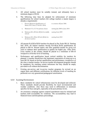 Education in Pakistan A White Paper (Revised) -February 2007
- 27 -
33.. AAllll sscchhooooll tteeaacchheerrss mmuusstt bbee ssuuiittaabbllyy ttrraaiinneedd,, aanndd uullttiimmaatteellyy hhaavvee aa
mmiinniimmuumm ddeeggrreeee ooff BB..EEdd..
44.. TThhee ffoolllloowwiinngg ttiimmee lliinneess bbee aaddoopptteedd ffoorr eennffoorrcceemmeenntt ooff mmiinniimmuumm
qquuaalliiffiiccaattiioonnss ffoorr sscchhooooll tteeaacchheerrss ((ffoorr ccoolllleeggee tteeaacchheerrss aa mmaasstteerr ddeeggrreeee iiss
aallrreeaaddyy aa rreeqquuiirreemmeenntt))::
i. Present Minimum Qualifications of
Matric/PTC Inter/CT & B.A. B.Ed.
to continue till June 2008
ii. Minimum F.A./C.T for primary classes starting July 2008 to June 2010
iii. Minimum B.A./B.Tech (B.Ed) for middle
schools
starting from 2009
iv. Minimum B.A./B.Sc./B.Tech (B.Ed) for
all school teachers
starting from 2010
55.. AAllll pprreesseenntt BB..AA//BB..SScc//BB..EEdd tteeaacchheerrss bbee ppllaacceedd iinn PPaayy SSccaallee BBSS--1166.. SSttaarrttiinngg
JJuullyy 22001100,, aallll SScchhooooll tteeaacchheerrss hhaavviinngg BB..AA//BB..SScc..//BB..EEdd qquuaalliiffiiccaattiioonn bbee
ppllaacceedd iinn BBSS--1166.. PPrreesseenntt mmaattrriicc aanndd iinntteerr qquuaalliiffiieedd tteeaacchheerr bbee ggiivveenn 44--66
yyeeaarrss ttoo eennhhaannccee tthheeiirr qquuaalliiffiiccaattiioonn ttoo qquuaalliiffyy ffoorr hhiigghheerr ppaayy.. AAfftteerr 22001100,,
eevveerryy tteeaacchheerr iinn tthhee ccoouunnttrryy sshhoouulldd bbee ppllaacceedd iinn aa mmiinniimmuumm ooff BBSS--1166
iirrrreessppeeccttiivvee ooff hhiiss//hheerr lleevveell ooff tteeaacchhiinngg..
66.. PPeerrffoorrmmaannccee aanndd qquuaalliiffiiccaattiioonn bbaasseedd vveerrttiiccaall mmoobbiilliittyy ffoorr tteeaacchheerrss bbee
ppllaannnneedd.. AA tteeaacchheerr sshhoouulldd hhaavvee tthhee lleeggiittiimmaattee eexxppeeccttaattiioonn ooff rriissiinngg uupp ttoo aatt
lleeaasstt BBSS 2200,, bbaasseedd oonn hhiiss//hheerr qquuaalliiffiiccaattiioonn aanndd ppeerrffoorrmmaannccee,, iirrrreessppeeccttiivvee ooff
tthhee ccllaassss aa tteeaacchheerr tteeaacchheess.. IInn--sseerrvviiccee tteeaacchheerr ddeevveellooppmmeenntt pprrooggrraammss sshhoouulldd
bbee mmaannddaattoorryy ffoorr rreeaacchhiinngg cceerrttaaiinn mmiilleessttoonneess bbuutt tthheeyy sshhoouulldd bbee aammppllyy
pprroovviiddeedd ttoo aallll wwiitthhoouutt ddiissccrriimmiinnaattiioonn..
77.. EExxiissttiinngg pprree--sseerrvviiccee aanndd iinn--sseerrvviiccee tteeaacchheerr pprrooggrraammss bbee rreevviisseedd oonn aann
uurrggeenntt bbaassiiss aanndd ddiiffffeerreenntt cceerrttiiffiiccaattiioonnss ffoorr ddiiffffeerreenntt lleevveellss ooff tteeaacchhiinngg bbee
pprreeffeerrrreedd oovveerr vveerryy ggeenneerraalliizzeedd ppeeddaaggooggiiccaall sseennssiittiizzaattiioonn..
6.3.5 Learning Environment
11.. BBaassiicc ssttaannddaarrddss ffoorr sscchhooooll iinnffrraassttrruuccttuurree mmuusstt bbee ddeevveellooppeedd aanndd eennffoorrcceedd..
TThheessee ssttaannddaarrddss sshhoouulldd pprroovviiddee fflleexxiibbiilliittyy ffoorr llooccaall eennvviirroonnmmeennttaall aanndd
wweeaatthheerr ccoonnddiittiioonnss.. AAllssoo tthheessee mmaayy nneeeedd ttoo ddiiffffeerreennttiiaattee iinn mmiinniimmuumm
ssppeecciiffiiccss ffoorr bbooyyss aanndd ggiirrllss,, eessppeecciiaallllyy aatt tthhee ppoosstt pprriimmaarryy lleevveellss..
22.. AAnn aawwaarreenneessss ccaammppaaiiggnn aaggaaiinnsstt ccoorrppoorraall ppuunniisshhmmeenntt mmuusstt bbee iinniittiiaatteedd aanndd
tteeaacchheerrss hheelldd aaccccoouunnttaabbllee ffoorr vviioollaattiioonnss.. TThhee aaccccoouunnttaabbiilliittyy mmaayy lleeaadd ttoo
ffiinnaanncciiaall lloosssseess aanndd ddiisscciipplliinnaarryy pprroocceeeeddiinnggss..
 