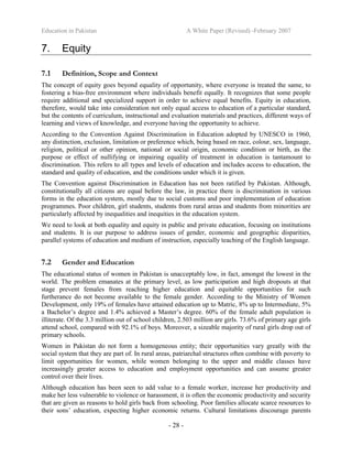 Education in Pakistan A White Paper (Revised) -February 2007
- 28 -
7. Equity
7.1 Definition, Scope and Context
The concept of equity goes beyond equality of opportunity, where everyone is treated the same, to
fostering a bias-free environment where individuals benefit equally. It recognizes that some people
require additional and specialized support in order to achieve equal benefits. Equity in education,
therefore, would take into consideration not only equal access to education of a particular standard,
but the contents of curriculum, instructional and evaluation materials and practices, different ways of
learning and views of knowledge, and everyone having the opportunity to achieve.
According to the Convention Against Discrimination in Education adopted by UNESCO in 1960,
any distinction, exclusion, limitation or preference which, being based on race, colour, sex, language,
religion, political or other opinion, national or social origin, economic condition or birth, as the
purpose or effect of nullifying or impairing equality of treatment in education is tantamount to
discrimination. This refers to all types and levels of education and includes access to education, the
standard and quality of education, and the conditions under which it is given.
The Convention against Discrimination in Education has not been ratified by Pakistan. Although,
constitutionally all citizens are equal before the law, in practice there is discrimination in various
forms in the education system, mostly due to social customs and poor implementation of education
programmes. Poor children, girl students, students from rural areas and students from minorities are
particularly affected by inequalities and inequities in the education system.
We need to look at both equality and equity in public and private education, focusing on institutions
and students. It is our purpose to address issues of gender, economic and geographic disparities,
parallel systems of education and medium of instruction, especially teaching of the English language.
7.2 Gender and Education
The educational status of women in Pakistan is unacceptably low, in fact, amongst the lowest in the
world. The problem emanates at the primary level, as low participation and high dropouts at that
stage prevent females from reaching higher education and equitable opportunities for such
furtherance do not become available to the female gender. According to the Ministry of Women
Development, only 19% of females have attained education up to Matric, 8% up to Intermediate, 5%
a Bachelor’s degree and 1.4% achieved a Master’s degree. 60% of the female adult population is
illiterate. Of the 3.3 million out of school children, 2.503 million are girls. 73.6% of primary age girls
attend school, compared with 92.1% of boys. Moreover, a sizeable majority of rural girls drop out of
primary schools.
Women in Pakistan do not form a homogeneous entity; their opportunities vary greatly with the
social system that they are part of. In rural areas, patriarchal structures often combine with poverty to
limit opportunities for women, while women belonging to the upper and middle classes have
increasingly greater access to education and employment opportunities and can assume greater
control over their lives.
Although education has been seen to add value to a female worker, increase her productivity and
make her less vulnerable to violence or harassment, it is often the economic productivity and security
that are given as reasons to hold girls back from schooling. Poor families allocate scarce resources to
their sons’ education, expecting higher economic returns. Cultural limitations discourage parents
 