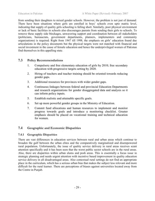 Education in Pakistan A White Paper (Revised) -February 2007
- 29 -
from sending their daughters to mixed gender schools. However, the problem is not just of demand.
There have been situations where girls are enrolled in boys’ schools even upto matric level,
indicating that supply of quality girls schooling is falling short. Similarly, poor physical environment
or lack of basic facilities in schools also discourages parents from sending their girls to schools. To
remove these supply side blockages, unwavering support and coordination between all stakeholders
(politicians, bureaucrats, government departments, planners, implementers and community
organizations) is required. Right from 1947 till 1998, the emphasis on girls’ education found due
articulations in the policy documents but the physical targets were not matched with financial and
social investment in the cause of female education and hence the underprivileged women of Pakistan
find themselves in this appalling state.
7.3 Policy Recommendations
11.. CCoommppuullssoorryy aanndd ffrreeee eelleemmeennttaarryy eedduuccaattiioonn ooff ggiirrllss bbyy 22001100;; ffrreeee sseeccoonnddaarryy
eedduuccaattiioonn wwiitthh pprrooggrreessssiivvee ttaarrggeettss sseettttiinngg bbyy 22002200..
22.. HHiirriinngg ooff tteeaacchheerrss aanndd tteeaacchheerr ttrraaiinniinngg sshhoouulldd bbee oorriieenntteedd ttoowwaarrddss rreedduucciinngg
ggeennddeerr ggaappss..
33.. AAddddiittiioonnaall rreessoouurrcceess ffoorr pprroovviinncceess wwiitthh wwiiddeerr ggeennddeerr ggaappss..
44.. CCoonnttiinnuuoouuss lliinnkkaaggeess bbeettwweeeenn ffeeddeerraall aanndd pprroovviinncciiaall EEdduuccaattiioonn DDeeppaarrttmmeennttss
aanndd rreesseeaarrcchh oorrggaanniizzaattiioonnss ffoorr ggeennddeerr ddiissaaggggrreeggaatteedd ddaattaa aanndd aannaallyyssiiss ssoo iitt
ccaann iinnffoorrmm ppoolliiccyy iinnppuuttss..
55.. EEssttaabblliisshh rreeaalliissttiicc aanndd aattttaaiinnaabbllee ssppeecciiffiicc ggooaallss..
66.. SSeett uupp mmoorree ppoowweerrffuull ggeennddeerr ggrroouuppss iinn tthhee MMiinniissttrryy ooff EEdduuccaattiioonn..
77.. CCoommmmiitt ffuunndd aallllooccaattiioonnss aanndd hhuummaann rreessoouurrcceess ttoo iimmpplleemmeenntt aanndd mmoonniittoorr
pprrooggrreessss ttoowwaarrddss ggooaallss aanndd iinnttrroodduuccee aa mmoonniittoorriinngg cchheecckklliisstt.. GGrreeaatteerr
eemmpphhaassiiss sshhoouulldd bbee ppllaacceedd oonn vvooccaattiioonnaall ttrraaiinniinngg aanndd tteecchhnniiccaall eedduuccaattiioonn
ffoorr wwoommeenn..
7.4 Geographic and Economic Disparities
7.4.1 Geographic Disparities
There are vast differences in education services between rural and urban areas which continue to
broaden the gulf between the urban elites and the comparatively marginalized and disempowered
rural population. Unfortunately, the issue of quality service delivery in rural areas receives scant
attention specifically and it has been seen that the worst public sector schools are in the rural areas.
Also, there are disparities within urban slums and posh areas. This is essentially a focus issue in
strategic planning and needs urgent attention with incentive based improvement in quality education
service delivery in all disadvantaged areas. Also contextual rural settings do not find an appropriate
place in the curriculum, which has a serious urban bias that makes the subject less relevant and more
difficult for the rural learner. There are perceptions of biases against universities located away from
the Centre in Punjab.
 