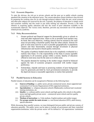 Education in Pakistan A White Paper (Revised) -February 2007
- 30 -
7.4.2 Economic Disparities
To state the obvious, the rich go to private schools and the poor go to public schools creating
apartheid like situation in the education sector. The current education system reinforces class division
by preparing the working class for its role through technical subjects while the arts, social sciences
and other pure subjects are reserved for the rich. Currently, the purpose of education is simply social
and economic mobility and this result in just skills training not education. Poverty is the main
obstacle to acquiring quality education and also the result of poor education available to the
economically deprived. The vicious circle, therefore, prevents any movement out of the education
related poverty syndrome.
7.4.3 Policy Recommendations
11.. GGrreeaatteerr ppoolliittiiccaall aanndd ffiinnaanncciiaall ssuuppppoorrtt bbee ddeemmoonnssttrraabbllyy ggiivveenn ttoo sscchhoooollss iinn
rruurraall aanndd ootthheerr nneegglleecctteedd aarreeaass,, wwhheerree aass ffaarr aass ppoossssiibbllee llooccaall tteeaacchheerrss mmaayy
bbee hhiirreedd.. BBuutt eevveenn ootthheerrwwiissee,, wwoorrkkiinngg sscchhoooollss mmuusstt bbee eennssuurreedd iinn tthhee rruurraall
aarreeaass nnoott pprroovviiddiinngg aa ddiissssiimmiillaarr qquuaalliittyy ffrroomm tthhee uurrbbaann sscchhoooollss.. SScchhoooollss ffoorr
ggiirrllss iinn rruurraall aarreeaass mmuusstt bbee aass nneeaarr aass ppoossssiibbllee ggeeooggrraapphhiiccaallllyy ttoo ppooppuullaattiioonn
cclluusstteerrss aanndd tthheeiirr ffuunnccttiioonnaalliittyy eennssuurreedd tthhrroouugghh iinnvveessttmmeenntt iinn pphhyyssiiccaall
iinnffrraassttrruuccttuurree aanndd iinncceennttiivvee--bbaasseedd qquuaalliittyy iinnssttrruuccttiioonn..
22.. TThhee qquuaalliittyy ooff ppuubblliiccllyy ffuunnddeedd sscchhoooollss hhaass ttoo bbee ccoommpplleetteellyy oovveerrhhaauulleedd iinn aa
rreeaalliissttiicc ttiimmee ffrraammee.. IItt iiss tthhee rreessppoonnssiibbiilliittyy ooff tthhee SSttaattee ttoo eennssuurree eeqquuiittaabbllee
ooppppoorrttuunniittyy ttoo aallll eeccoonnoommiicc ggrroouuppss wwiitthhiinn aa ssoocciieettyy.. QQuuaalliittyy ooff eedduuccaattiioonn
ooffffeerreedd iinn rruurraall aarreeaass mmuusstt bbee tthhee ssaammee aass iinn uurrbbaann aarreeaass..
33.. TThhee ppooppuullaarr ddeemmaanndd ffoorr tteeaacchhiinngg iinn tthhee mmootthheerr ttoonngguuee sshhoouulldd bbee bbaallaanncceedd
aaggaaiinnsstt tthhee llaacckk ooff eeccoonnoommiicc pprroossppeeccttss aassssoocciiaatteedd wwiitthh mmootthheerr ttoonngguuee
pprrooffiicciieennccyy..
44.. SScchhoollaarrsshhiippss,, ssttiippeennddss aanndd llooaannss ttoo pprroommiissiinngg ssttuuddeennttss ooff ppoooorr bbaacckkggrroouunndd
mmuusstt bbee ggeenneerroouussllyy pprroovviiddeedd bbyy llooccaall ggoovveerrnnmmeennttss//ccoommmmuunniittyy ttoo pprroovviiddee
tthhee ddeepprriivveedd ccllaasssseess aa rreeaassoonnaabbllee ooppppoorrttuunniittyy ttoo rreeaalliizzee tthheeiirr ppootteennttiiaall..
7.5 Parallel Systems in Education
Parallel streams of education can be recognized in Pakistan on the following lines:
(i) Sources of funding: i.e. public sector, private commercial sector, donor supported and
community-Civil Society Organizations (CSO) supported institutions.
(ii) Specialization: i.e. religious education schools (Madrassahs), technical and vocational
training institutions, etc.
(iii) Quality: i.e. ordinary public sector schools and high quality elite schools in the public
sector and high quality private sector – commercial sector schools and low quality
private schools.
(iv) Medium of instruction: i.e. Urdu medium, English medium and mother tongue.
(v) For groups outside the main stream: i.e. non-formal education (NFE), adult literacy,
special education.
While discussing these parallel systems, we must distinguish between public and private systems of
education generally. The public sector can be taken to include all government and State controlled
organizations/institutions, while the private sector will be defined as “all organizations/ institutions
 