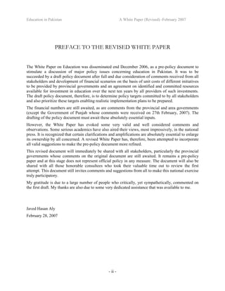 Education in Pakistan A White Paper (Revised) -February 2007
- ii -
PREFACE TO THE REVISED WHITE PAPER
The White Paper on Education was disseminated end December 2006, as a pre-policy document to
stimulate a discussion of major policy issues concerning education in Pakistan. It was to be
succeeded by a draft policy document after full and due consideration of comments received from all
stakeholders and development of financial scenarios on the basis of unit costs of different initiatives
to be provided by provincial governments and an agreement on identified and committed resources
available for investment in education over the next ten years by all providers of such investments.
The draft policy document, therefore, is to determine policy targets committed to by all stakeholders
and also prioritize these targets enabling realistic implementation plans to be prepared.
The financial numbers are still awaited, as are comments from the provincial and area governments
(except the Government of Punjab whose comments were received on 27th February, 2007). The
drafting of the policy document must await these absolutely essential inputs.
However, the White Paper has evoked some very valid and well considered comments and
observations. Some serious academics have also aired their views, most impressively, in the national
press. It is recognized that certain clarifications and amplifications are absolutely essential to enlarge
its ownership by all concerned. A revised White Paper has, therefore, been attempted to incorporate
all valid suggestions to make the pre-policy document more refined.
This revised document will immediately be shared with all stakeholders, particularly the provincial
governments whose comments on the original document are still awaited. It remains a pre-policy
paper and at this stage does not represent official policy in any measure. The document will also be
shared with all those honorable consultees who took their valuable time out to review the first
attempt. This document still invites comments and suggestions from all to make this national exercise
truly participatory.
My gratitude is due to a large number of people who critically, yet sympathetically, commented on
the first draft. My thanks are also due to some very dedicated assistance that was available to me.
Javed Hasan Aly
February 28, 2007
 
