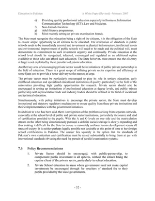 Education in Pakistan A White Paper (Revised) -February 2007
- 32 -
e) Providing quality professional education especially in Business, Information
Communication Technology (ICT), Law and Medicine.
f) Non-formal education.
g) Adult literacy programmes.
h) Most recently setting up private examination boards.
The State must recognize that education being a right of the citizens, it is the obligation of the State
to ensure ample opportunity to all citizens to be educated. The retardation of standards in public
schools needs to be immediately arrested and investment in physical infrastructure, intellectual assets
and environmental improvement of public schools will need to be made and the political will, must
demonstrate its commitment to such investment urgently and continually. Private education at the
school level should be recognized, tolerated, encouraged and regulated as an additional option
available to those who can afford such education. The State however, must ensure that the citizenry
at large is not exploited by these providers of private education.
Another key area of encouraging private sector would be in initiatives of public private partnership in
the field of education. There is a great scope of utilizing private sector expertise and efficiency at
some State cost to provide a better delivery to the masses at large.
The private sector must be particularly encouraged to play its role in tertiary education, early
childhood education and specialized educational institutions of quality, particularly in the field of the
universities providing high quality opportunities for research. Private sector should also be
encouraged in setting up institutions of professional education at degree levels, and public private
partnership with representative trade and industry bodies should be utilized in the field of vocational
and technical education.
Simultaneously, with policy initiatives to encourage the private sector, the State must develop
institutional and statutory regulatory mechanisms to ensure quality from these private institutions and
their complementarities with the government initiatives.
In addition to what has been said, there is recognition of the problems arising from separate curricula,
especially at the school level of public and private sector institutions, particularly the source and kind
of certification provided to the pupils. With the A and O levels on one side and the matriculation
stream on the other being simultaneously pursued, a definite social cleavage is slowly expanding and
thus making it difficult for the State to ensure a reasonably uniform human development across all
strata of society. It is neither perhaps legally possible nor desirable at this point of time to bar foreign
school certifications in Pakistan. The answer lies squarely in the option that the standards of
Pakistan’s own curriculum and certification must be raised substantially to bring them at par with
international standards obviating the need for pursuit of parallel examination systems.
7.6 Policy Recommendations
11.. PPrriivvaattee SSeeccttoorr sshhoouulldd bbee eennccoouurraaggeedd,, wwiitthh ppuubblliicc--ppaarrttnneerrsshhiipp,, ttoo
ccoommpplleemmeenntt ppuubblliicc iinnvveessttmmeenntt iinn aallll sspphheerreess,, wwiitthhoouutt tthhee cciittiizzeenn bbeeiinngg tthhee
ccaappttiivvee cclliieenntt ooff tthhee pprriivvaattee sseeccttoorr,, ppaarrttiiccuullaarrllyy iinn sscchhooooll eedduuccaattiioonn..
22.. PPrriivvaattee SScchhooooll eedduuccaattiioonn iinn aarreeaass wwhheerree ggoovveerrnnmmeenntt nneeeedd nnoott mmaakkee ccaappiittaall
iinnvveessttmmeennttss bbee eennccoouurraaggeedd tthhrroouugghh ffeeee vvoouucchheerrss ooff ssttaannddaarrdd ffeeee ttoo tthheeiirr
ppuuppiillss pprroovviiddeedd bbyy tthhee llooccaall ggoovveerrnnmmeennttss..
 