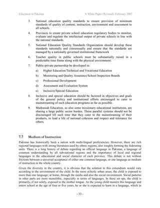 Education in Pakistan A White Paper (Revised) -February 2007
- 33 -
33.. NNaattiioonnaall eedduuccaattiioonn qquuaalliittyy ssttaannddaarrddss ttoo eennssuurree pprroovviissiioonn ooff mmiinniimmuumm
ssttaannddaarrddss ooff qquuaalliittyy ooff ccoonntteenntt,, iinnssttrruuccttiioonn,, eennvviirroonnmmeenntt aanndd aasssseessssmmeenntt ttoo
aallll sscchhoooollss..
44.. PPrroovviinncceess ttoo ccrreeaattee pprriivvaattee sscchhooooll eedduuccaattiioonn rreegguullaattoorryy bbooddiieess ttoo mmoonniittoorr,,
eevvaalluuaattee aanndd rreegguullaattee tthhee iinntteelllleeccttuuaall oouuttppuutt ooff pprriivvaattee sscchhoooollss iinn lliinnee wwiitthh
tthhee nnaattiioonnaall ssttaannddaarrddss..
55.. NNaattiioonnaall EEdduuccaattiioonn QQuuaalliittyy SSttaannddaarrddss OOrrggaanniizzaattiioonn sshhoouulldd ddeevveelloopp tthheessee
ssttaannddaarrddss nnaattiioonnaallllyy aanndd ccoonnsseennssuuaallllyy aanndd eennssuurree tthhaatt tthhee ssttaannddaarrddss aarree
mmaannaaggeedd bbyy aa nnaattiioonnaallllyy ggoovveerrnneedd iinnssttiittuuttiioonnaall ffrraammeewwoorrkk
66.. TTeeaacchheerr qquuaalliittyy iinn ppuubblliicc sscchhoooollss mmuusstt bbee ssuubbssttaannttiiaallllyy rraaiisseedd iinn aa
pprreeddiiccttaabbllee ttiimmee ffrraammee aalloonngg wwiitthh tthhee pphhyyssiiccaall eennvviirroonnmmeenntt..
77.. PPuubblliicc--pprriivvaattee ppaarrttnneerrsshhiipp bbee ddeevveellooppeedd iinn::
aa)) HHiigghheerr EEdduuccaattiioonn//TTeecchhnniiccaall aanndd VVooccaattiioonnaall EEdduuccaattiioonn
bb)) MMoonniittoorriinngg aanndd QQuuaalliittyy AAssssuurraannccee//SScchhooooll IInnssppeeccttiioonn BBooaarrddss
cc)) PPrrooffeessssiioonnaall DDeevveellooppmmeenntt
dd)) AAsssseessssmmeenntt aanndd EEvvaalluuaattiioonn SSyysstteemm
ee)) IInncclluussiivvee//SSppeecciiaall EEdduuccaattiioonn
88.. IInncclluussiivvee aanndd ssppeecciiaall eedduuccaattiioonn sshhoouulldd bbee ffaaccttoorreedd iinn oobbjjeeccttiivveess aanndd ggooaallss
ooff tthhee ggeenneerraall ppoolliiccyy aanndd iinnssttiittuuttiioonnaall eeffffoorrttss eennccoouurraaggeedd ttoo ccaatteerr ttoo
mmaaiinnssttrreeaammiinngg ooff ssuucchh eedduuccaattiioonn pprrooggrraammss aass ffaarr aass ppoossssiibbllee..
99.. MMaaddrraassssaahh EEdduuccaattiioonn,, aass aallssoo ssoommee mmiissssiioonnaarryy eedduuccaattiioonnaall iinnssttiittuuttiioonnss,, aarree
sshhaarriinngg aa llaarrggee ppuubblliicc sseeccttoorr bbuurrddeenn.. TThheessee ppaarraalllleell ssyysstteemmss sshhoouulldd nnoott bbee
ddiissccoouurraaggeedd ttiillll ssuucchh ttiimmee tthhaatt tthheeyy ccaatteerr ttoo tthhee mmaaiinnssttrreeaammiinngg ooff tthheeiirr
pprroodduuccttss,, ttoo lleeaadd aa lliiffee ooff nnaattiioonnaall ccoohheessiioonn aanndd rreessppeecctt aanndd ttoolleerraannccee ffoorr
ootthheerrss..
7.7 Medium of Instruction
Pakistan has historically been a nation with multi-lingual proficiencies. However, there are rich
regional languages with strong literatures used by ethnic regions, also roughly forming the federating
units. There is a long history of debate regarding an official language in Pakistan, a language of
common understanding by all sub-national regions and the importance of local and regional
languages in the educational and social character of each province. This debate is not without
frictions between a universal acceptance of either one common language, or one language as medium
of instruction in the whole country.
Given the diversity in the country, it is obvious that the solution to this conundrum would vary
according to the environment of the child. In the more eclectic urban areas, the child is exposed to
more than one language; at home, through the media and also the social environment. Social patterns
in other parts are more monolithic, especially in terms of languages. In these set ups, the child is
primarily, if not solely, exposed to the mother tongue. As the young child masters this language and
enters school at the age of four or five years, he or she is expected to learn in a language, which in
 
