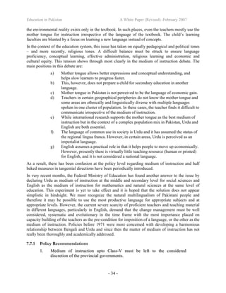 Education in Pakistan A White Paper (Revised) -February 2007
- 34 -
the environmental reality exists only in the textbook. In such places, even the teachers mostly use the
mother tongue for instruction irrespective of the language of the textbook. The child’s learning
faculties are blunted by a focus on learning a new language instead of concepts.
In the context of the education system, this issue has taken on equally pedagogical and political tones
– and more recently, religious tones. A difficult balance must be struck to ensure language
proficiency, conceptual learning, effective administration, religious learning and economic and
cultural equity. This tension shows through most clearly in the medium of instruction debate. The
main positions in this debate are:
a) Mother tongue allows better expressions and conceptual understanding, and
helps slow learners to progress faster.
b) This, however, does not prepare a child for secondary education in another
language.
c) Mother tongue in Pakistan is not perceived to be the language of economic gain.
d) Teachers in certain geographical peripheries do not know the mother tongue and
some areas are ethnically and linguistically diverse with multiple languages
spoken in one cluster of population. In these cases, the teacher finds it difficult to
communicate irrespective of the medium of instruction.
e) While international research supports the mother tongue as the best medium of
instruction but in the context of a complex population mix in Pakistan, Urdu and
English are both essential.
f) The language of common use in society is Urdu and it has assumed the status of
the regional lingua franca. However, in certain areas, Urdu is perceived as an
imperialist language.
g) English assumes a practical role in that it helps people to move up economically.
However, presently there is virtually little teaching resource (human or printed)
for English, and it is not considered a national language.
As a result, there has been confusion at the policy level regarding medium of instruction and half
baked measures in tangential directions have been periodically introduced.
In very recent months, the Federal Ministry of Education has found another answer to the issue by
declaring Urdu as medium of instruction at the middle and secondary level for social sciences and
English as the medium of instruction for mathematics and natural sciences at the same level of
education. This experiment is yet to take effect and it is hoped that the solution does not appear
simplistic in hindsight. We must recognize the natural multilingualism of Pakistani people and
therefore it may be possible to use the most productive language for appropriate subjects and at
appropriate levels. However, the current severe scarcity of proficient teachers and teaching material
in different languages, particularly in English, demand that the change management must be well
considered, systematic and evolutionary in the time frame with the most importance placed on
capacity building of the teachers as the pre-condition for imposition of a language, or the other as the
medium of instruction. Policies before 1971 were more concerned with developing a harmonious
relationship between Bengali and Urdu and since then the matter of medium of instruction has not
really been thoroughly and academically addressed.
7.7.1 Policy Recommendations
11.. MMeeddiiuumm ooff iinnssttrruuccttiioonn uuppttoo CCllaassss--VV mmuusstt bbee lleefftt ttoo tthhee ccoonnssiiddeerreedd
ddiissccrreettiioonn ooff tthhee pprroovviinncciiaall ggoovveerrnnmmeennttss..
 