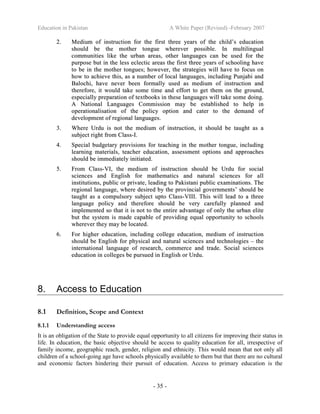 Education in Pakistan A White Paper (Revised) -February 2007
- 35 -
22.. MMeeddiiuumm ooff iinnssttrruuccttiioonn ffoorr tthhee ffiirrsstt tthhrreeee yyeeaarrss ooff tthhee cchhiilldd’’ss eedduuccaattiioonn
sshhoouulldd bbee tthhee mmootthheerr ttoonngguuee wwhheerreevveerr ppoossssiibbllee.. IInn mmuullttiilliinngguuaall
ccoommmmuunniittiieess lliikkee tthhee uurrbbaann aarreeaass,, ootthheerr llaanngguuaaggeess ccaann bbee uusseedd ffoorr tthhee
ppuurrppoossee bbuutt iinn tthhee lleessss eecclleeccttiicc aarreeaass tthhee ffiirrsstt tthhrreeee yyeeaarrss ooff sscchhoooolliinngg hhaavvee
ttoo bbee iinn tthhee mmootthheerr ttoonngguueess;; hhoowweevveerr,, tthhee ssttrraatteeggiieess wwiillll hhaavvee ttoo ffooccuuss oonn
hhooww ttoo aacchhiieevvee tthhiiss,, aass aa nnuummbbeerr ooff llooccaall llaanngguuaaggeess,, iinncclluuddiinngg PPuunnjjaabbii aanndd
BBaalloocchhii,, hhaavvee nneevveerr bbeeeenn ffoorrmmaallllyy uusseedd aass mmeeddiiuumm ooff iinnssttrruuccttiioonn aanndd
tthheerreeffoorree,, iitt wwoouulldd ttaakkee ssoommee ttiimmee aanndd eeffffoorrtt ttoo ggeett tthheemm oonn tthhee ggrroouunndd,,
eessppeecciiaallllyy pprreeppaarraattiioonn ooff tteexxttbbooookkss iinn tthheessee llaanngguuaaggeess wwiillll ttaakkee ssoommee ddooiinngg..
AA NNaattiioonnaall LLaanngguuaaggeess CCoommmmiissssiioonn mmaayy bbee eessttaabblliisshheedd ttoo hheellpp iinn
ooppeerraattiioonnaalliissaattiioonn ooff tthhee ppoolliiccyy ooppttiioonn aanndd ccaatteerr ttoo tthhee ddeemmaanndd ooff
ddeevveellooppmmeenntt ooff rreeggiioonnaall llaanngguuaaggeess..
33.. WWhheerree UUrrdduu iiss nnoott tthhee mmeeddiiuumm ooff iinnssttrruuccttiioonn,, iitt sshhoouulldd bbee ttaauugghhtt aass aa
ssuubbjjeecctt rriigghhtt ffrroomm CCllaassss--II..
44.. SSppeecciiaall bbuuddggeettaarryy pprroovviissiioonnss ffoorr tteeaacchhiinngg iinn tthhee mmootthheerr ttoonngguuee,, iinncclluuddiinngg
lleeaarrnniinngg mmaatteerriiaallss,, tteeaacchheerr eedduuccaattiioonn,, aasssseessssmmeenntt ooppttiioonnss aanndd aapppprrooaacchheess
sshhoouulldd bbee iimmmmeeddiiaatteellyy iinniittiiaatteedd..
55.. FFrroomm CCllaassss--VVII,, tthhee mmeeddiiuumm ooff iinnssttrruuccttiioonn sshhoouulldd bbee UUrrdduu ffoorr ssoocciiaall
sscciieenncceess aanndd EEnngglliisshh ffoorr mmaatthheemmaattiiccss aanndd nnaattuurraall sscciieenncceess ffoorr aallll
iinnssttiittuuttiioonnss,, ppuubblliicc oorr pprriivvaattee,, lleeaaddiinngg ttoo PPaakkiissttaannii ppuubblliicc eexxaammiinnaattiioonnss.. TThhee
rreeggiioonnaall llaanngguuaaggee,, wwhheerree ddeessiirreedd bbyy tthhee pprroovviinncciiaall ggoovveerrnnmmeennttss’’ sshhoouulldd bbee
ttaauugghhtt aass aa ccoommppuullssoorryy ssuubbjjeecctt uuppttoo CCllaassss--VVIIIIII.. TThhiiss wwiillll lleeaadd ttoo aa tthhrreeee
llaanngguuaaggee ppoolliiccyy aanndd tthheerreeffoorree sshhoouulldd bbee vveerryy ccaarreeffuullllyy ppllaannnneedd aanndd
iimmpplleemmeenntteedd ssoo tthhaatt iitt iiss nnoott ttoo tthhee eennttiirree aaddvvaannttaaggee ooff oonnllyy tthhee uurrbbaann eelliittee
bbuutt tthhee ssyysstteemm iiss mmaaddee ccaappaabbllee ooff pprroovviiddiinngg eeqquuaall ooppppoorrttuunniittyy ttoo sscchhoooollss
wwhheerreevveerr tthheeyy mmaayy bbee llooccaatteedd..
66.. FFoorr hhiigghheerr eedduuccaattiioonn,, iinncclluuddiinngg ccoolllleeggee eedduuccaattiioonn,, mmeeddiiuumm ooff iinnssttrruuccttiioonn
sshhoouulldd bbee EEnngglliisshh ffoorr pphhyyssiiccaall aanndd nnaattuurraall sscciieenncceess aanndd tteecchhnnoollooggiieess –– tthhee
iinntteerrnnaattiioonnaall llaanngguuaaggee ooff rreesseeaarrcchh,, ccoommmmeerrccee aanndd ttrraaddee.. SSoocciiaall sscciieenncceess
eedduuccaattiioonn iinn ccoolllleeggeess bbee ppuurrssuueedd iinn EEnngglliisshh oorr UUrrdduu..
8. Access to Education
8.1 Definition, Scope and Context
8.1.1 Understanding access
It is an obligation of the State to provide equal opportunity to all citizens for improving their status in
life. In education, the basic objective should be access to quality education for all, irrespective of
family income, geographic reach, gender, religion and ethnicity. This would mean that not only all
children of a school-going age have schools physically available to them but that there are no cultural
and economic factors hindering their pursuit of education. Access to primary education is the
 