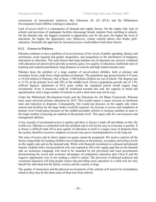 Education in Pakistan A White Paper (Revised) -February 2007
- 36 -
cornerstone of international initiatives like Education for All (EFA) and the Millennium
Development Goals (MDGs) relating to education.
Lack of access itself is a consequence of demand and supply factors. On the supply side, lack of
schools and provision of inadequate facilities discourage female students from enrolling in schools.
On the demand side, the biggest constraint is opportunity cost for the poor: the higher the level of
education, the higher the opportunity cost. Moreover, certain cultural taboos also hinder girls’
education. Normally the approach for increased access would address both these factors.
8.1.2 Context in Pakistan
Pakistan continues to face a problem of access because of low levels of public spending, literacy and
enrolments, acute regional and gender inequalities, and inequalities in the distribution of budgetary
allocations to education. The main factors that keep children out of education are: poverty combined
with education not perceived to provide economic gains, low quality of education, traditional style of
teaching and corporal punishment, long distances to schools and high student-teacher ratio.
Pakistan faces the problem of a large number of out-of-school children, both at primary and
secondary levels, aside from a high number of dropouts. The population age group between 5-9 years
is 19.634 million in Pakistan. Out of these, 3.300 million children are out of school. The dropout rate
is 31.3% at the primary level and 30% at the middle level. Given a population growth rate of 1.9%
(official figures), attainment of EFA goals within the stipulated period would require huge
investments. Even if resources could be mobilized towards this end, the capacity to build and
operationalize such a large number of schools in such a short time may not be easy.
Under the Millennium Development Goals and the Education for All Dakar Framework, Pakistan
must reach universal primary education by 2015. This would require a major increase in enrolment
rates and reduction in dropouts. Consequently, this would put pressure on the supply side where
schools and facilities for the huge intake would be required. An increase in access and completion at
primary level would place pressure on the middle/secondary schools to increase numbers to cater to
the larger number of passing out students at the primary level. This again calls for vast resources and
management abilities.
A key casualty of accelerated access is quality and there is always a trade off and debate on this, the
world over. Pakistan is confronted with this problem and it will not be easy to overcome it quickly. It
is always a difficult trade off as poor quality of education in itself is a major cause of dropouts from
the system, therefore excessive emphasis on access may prove counterproductive in the long run.
The issue of access and its direct impact on equity cannot be postponed. We need to analyze all the
factors responsible for keeping children out of education at the primary, secondary and tertiary levels
on the supply side and on the demand side. While with financial investment in a phased and planned
manner coupled with a strong political will, can respond to fill in the supply gaps but on the demand
side an awareness campaign will need to be launched by the provincial and local governments
demonstrating the social and economic advantages of compulsory education upto Class-X and the
negative opportunity cost of not sending a child to school. The provision of planned technical and
vocational education will help people realize that providing some education to a child will not only
benefit the individual but the family, society and the country at large.
The quality of instruction and the physical environments of the schools will need to be immediately
raised as they may be the main cause of drop outs from schools.
 