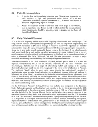 Education in Pakistan A White Paper (Revised) -February 2007
- 37 -
8.2 Policy Recommendations
11.. AA llaaww ffoorr ffrreeee aanndd ccoommppuullssoorryy eedduuccaattiioonn uuppttoo CCllaassss--XX mmuusstt bbee eennaacctteedd bbyy
eeaacchh pprroovviinnccee,, aa rriigghhtt aallssoo gguuaarraanntteeeedd uunnddeerr AArrttiiccllee 3377((22)) ooff tthhee
CCoonnssttiittuuttiioonn ooff IIssllaammiicc RReeppuubblliicc ooff PPaakkiissttaann--11997733.. IItt sshhoouulldd aallssoo iinncclluuddee aa
pprroovviissiioonn ffoorr pprrootteeccttiinngg rriigghhttss ooff cchhiillddrreenn..
22.. AAcccceessss ttoo eedduuccaattiioonn sshhoouulldd bbee uunniivveerrssaall aanndd eeqquuaall.. GGaappss iinn iinnvveessttmmeennttss,,
oovveerr aa pprreeddiiccttaabbllee ttiimmee ffrraammee,, sshhoouulldd bbee iiddeennttiiffiieedd iinn tthhee iimmpplleemmeennttaattiioonn
ppllaannss.. IInnvveessttmmeennttss sshhoouulldd bbee pprriioorriittiizzeedd aanndd rree--ddiirreecctteedd oonn tthhee bbaassiiss ooff
tthheessee iiddeennttiiffiieedd ggaappss..
8.3 Early Childhood Education
ECE is the term frequently applied to education of young children from birth through age 8. The
early years are a critical learning and development stage and have life-long effects on personality and
achievement. Investment in ECE saves wastage of resources on dropouts, repetition and remedial
actions at later stages. By laying stronger foundations for life-long learning and higher productivity, a
strong bid is also made towards sustainable human resource development. A pre-school research
study even found that a high quality pre-school programme for young children living in poverty
contributes to their intellectual and social development in childhood and to reduced commission of
crime in adulthood. The Early Childhood Care and Education programme can make a major
difference in combating diseases and help towards improving health of children.
Pakistan is committed to the Dakar Framework of Action, the first goal of which is to expand and
improve ‘comprehensive ECCE for all children, especially for the most vulnerable and
disadvantaged.’ Pakistan has set a target of establishing 42,500 ECE centres in the country.
Historically, however, ECCE has not been recognized by the public sector of education in Pakistan.
The traditional ‘katchi’ class in some public sector schools has predominantly remained a
familiarization stage towards formal schooling for un-admitted, younger siblings of students. A
bifurcated part of the Class I curriculum of the National Curriculum is taught and it has never been
aimed to make learning a friendly and interesting process for the children. The teaching method for
ECE is meant to encourage children to make choices, take responsibility for their decisions, express
their ideas with creativity, respect their classmates’ differing styles and abilities, and develop critical
and independent thinking skills.
For the first time in Pakistan’s history, ECE has been included as a component in the Education
Sector Reform programme, and funding has been provided to the provincial governments for ECE
programmes (Punjab is the only government that is investing in ECE out of its own budget). ECE
was also included in the National Plan of Action and is being given separate attention in the
upcoming Education Policy. Other new initiatives include a separate curriculum for ECE, formation
of an ECE Cell in the MoE, and sponsorship of pilot ECE programmes by donor agencies. The ESR
ECE programme is focusing on increased use of child-centered methods, more family participation,
improved attendance and retention rates, greater access to pre-primary and primary schooling for
boys and girls, and enhanced literacy among parents. The key to success for any ECE program is to
involve the community and the government offices in a true spirit of public-private partnership.
 