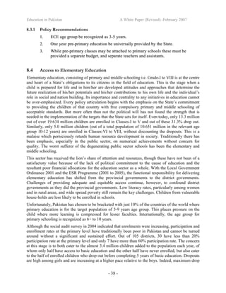 Education in Pakistan A White Paper (Revised) -February 2007
- 38 -
8.3.1 Policy Recommendations
11.. EECCEE aaggee ggrroouupp bbee rreeccooggnniizzeedd aass 33--55 yyeeaarrss..
22.. OOnnee yyeeaarr pprree--pprriimmaarryy eedduuccaattiioonn bbee uunniivveerrssaallllyy pprroovviiddeedd bbyy tthhee SSttaattee..
33.. WWhhiillee pprree--pprriimmaarryy ccllaasssseess mmaayy bbee aattttaacchheedd ttoo pprriimmaarryy sscchhoooollss tthheessee mmuusstt bbee
pprroovviiddeedd aa sseeppaarraattee bbuuddggeett,, aanndd sseeppaarraattee tteeaacchheerrss aanndd aassssiissttaannttss..
8.4 Access to Elementary Education
Elementary education, consisting of primary and middle schooling i.e. Grade-I to VIII is at the centre
and heart of a State’s obligations to its citizens in the field of education. This is the stage when a
child is prepared for life and in him/her are developed attitudes and approaches that determine the
future realization of his/her potentials and his/her contributions to his own life and the individual’s
role in social and nation building. Its importance and centrality to any initiatives in education cannot
be over-emphasized. Every policy articulation begins with the emphasis on the State’s commitment
to providing the children of that country with free compulsory primary and middle schooling of
acceptable standards. But more often than not the political will has not found the strength that is
needed in the implementation of the targets that the State sets for itself. Even today, only 13.3 million
out of over 19.634 million children are enrolled in Classes-I to V and out of these 31.3% drop out.
Similarly, only 5.0 million children (out of a total population of 10.651 million in the relevant age
group 10-12 years) are enrolled in Classes-VI to VIII, without discounting the dropouts. This is a
malaise which perniciously retards human resource development in society. Traditionally there has
been emphasis, especially in the public sector, on numerical achievements without concern for
quality. The worst sufferer of the degenerating public sector schools has been the elementary and
middle schooling.
This sector has received the lion’s share of attention and resources, though these have not been of a
satisfactory value because of the lack of political commitment to the cause of education and the
resultant poor financial allocations for the education sector as a whole. With the Local Government
Ordinance 2001 and the ESR Programme (2001 to 2005), the functional responsibility for delivering
elementary education has shifted from the provincial governments to the district governments.
Challenges of providing adequate and equitable access continue, however, to confound district
governments as they did the provincial governments. Low literacy rates, particularly among women
and in rural areas, and wide spread poverty still remain the key challenges. Children from vulnerable
house-holds are less likely to be enrolled in schools.
Unfortunately, Pakistan has chosen to be bracketed with just 10% of the countries of the world where
primary education is for the target population of 5-9 years age group. This places pressure on the
child where more learning is compressed for lesser faculties. Internationally, the age group for
primary schooling is recognized as 6+ to 10 years.
Although the social audit survey in 2004 indicated that enrolments were increasing, participation and
enrollment rates at the primary level have traditionally been poor in Pakistan and cannot be turned
around without a significant and sustained effort. Out of 105 districts, 30 have less than 20%
participation rate at the primary level and only 7 have more than 60% participation rate. The concern
at this stage is to both cater to the almost 3.4 million children added to the population each year, of
whom only half have access to basic education and the other half have never enrolled, but also cater
to the half of enrolled children who drop out before completing 5 years of basic education. Dropouts
are high among girls and are increasing at a higher pace relative to the boys. Indeed, maximum drop
 