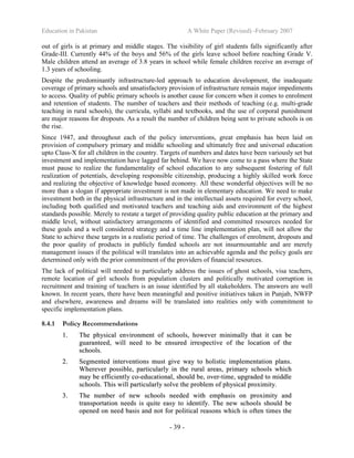 Education in Pakistan A White Paper (Revised) -February 2007
- 39 -
out of girls is at primary and middle stages. The visibility of girl students falls significantly after
Grade-III. Currently 44% of the boys and 56% of the girls leave school before reaching Grade V.
Male children attend an average of 3.8 years in school while female children receive an average of
1.3 years of schooling.
Despite the predominantly infrastructure-led approach to education development, the inadequate
coverage of primary schools and unsatisfactory provision of infrastructure remain major impediments
to access. Quality of public primary schools is another cause for concern when it comes to enrolment
and retention of students. The number of teachers and their methods of teaching (e.g. multi-grade
teaching in rural schools), the curricula, syllabi and textbooks, and the use of corporal punishment
are major reasons for dropouts. As a result the number of children being sent to private schools is on
the rise.
Since 1947, and throughout each of the policy interventions, great emphasis has been laid on
provision of compulsory primary and middle schooling and ultimately free and universal education
upto Class-X for all children in the country. Targets of numbers and dates have been variously set but
investment and implementation have lagged far behind. We have now come to a pass where the State
must pause to realize the fundamentality of school education to any subsequent fostering of full
realization of potentials, developing responsible citizenship, producing a highly skilled work force
and realizing the objective of knowledge based economy. All these wonderful objectives will be no
more than a slogan if appropriate investment is not made in elementary education. We need to make
investment both in the physical infrastructure and in the intellectual assets required for every school,
including both qualified and motivated teachers and teaching aids and environment of the highest
standards possible. Merely to restate a target of providing quality public education at the primary and
middle level, without satisfactory arrangements of identified and committed resources needed for
these goals and a well considered strategy and a time line implementation plan, will not allow the
State to achieve these targets in a realistic period of time. The challenges of enrolment, dropouts and
the poor quality of products in publicly funded schools are not insurmountable and are merely
management issues if the political will translates into an achievable agenda and the policy goals are
determined only with the prior commitment of the providers of financial resources.
The lack of political will needed to particularly address the issues of ghost schools, visa teachers,
remote location of girl schools from population clusters and politically motivated corruption in
recruitment and training of teachers is an issue identified by all stakeholders. The answers are well
known. In recent years, there have been meaningful and positive initiatives taken in Punjab, NWFP
and elsewhere, awareness and dreams will be translated into realities only with commitment to
specific implementation plans.
8.4.1 Policy Recommendations
11.. TThhee pphhyyssiiccaall eennvviirroonnmmeenntt ooff sscchhoooollss,, hhoowweevveerr mmiinniimmaallllyy tthhaatt iitt ccaann bbee
gguuaarraanntteeeedd,, wwiillll nneeeedd ttoo bbee eennssuurreedd iirrrreessppeeccttiivvee ooff tthhee llooccaattiioonn ooff tthhee
sscchhoooollss..
22.. SSeeggmmeenntteedd iinntteerrvveennttiioonnss mmuusstt ggiivvee wwaayy ttoo hhoolliissttiicc iimmpplleemmeennttaattiioonn ppllaannss..
WWhheerreevveerr ppoossssiibbllee,, ppaarrttiiccuullaarrllyy iinn tthhee rruurraall aarreeaass,, pprriimmaarryy sscchhoooollss wwhhiicchh
mmaayy bbee eeffffiicciieennttllyy ccoo--eedduuccaattiioonnaall,, sshhoouulldd bbee,, oovveerr--ttiimmee,, uuppggrraaddeedd ttoo mmiiddddllee
sscchhoooollss.. TThhiiss wwiillll ppaarrttiiccuullaarrllyy ssoollvvee tthhee pprroobblleemm ooff pphhyyssiiccaall pprrooxxiimmiittyy..
33.. TThhee nnuummbbeerr ooff nneeww sscchhoooollss nneeeeddeedd wwiitthh eemmpphhaassiiss oonn pprrooxxiimmiittyy aanndd
ttrraannssppoorrttaattiioonn nneeeeddss iiss qquuiittee eeaassyy ttoo iiddeennttiiffyy.. TThhee nneeww sscchhoooollss sshhoouulldd bbee
ooppeenneedd oonn nneeeedd bbaassiiss aanndd nnoott ffoorr ppoolliittiiccaall rreeaassoonnss wwhhiicchh iiss oofftteenn ttiimmeess tthhee
 