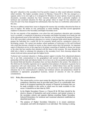 Education in Pakistan A White Paper (Revised) -February 2007
- 41 -
that girls’ education at the secondary level has positive impact on other social indicators including
infant mortality. The higher secondary stream in Pakistan, Classes-XI to XII, has emerged as a
separate entity in its own right as it is designed for filtration of career options. In previous policy
documents, secondary education has been variously addressed with a particular emphasis on
technical and vocational education for these age groups where its target for free education upto
Class-IX and X has been designed but unfortunately there has been no worthwhile achievement in
this area.
We have to address certain basic issues to diagnose the reasons why secondary education has been an
area of neglect. We define its role, particularly in nation building, and then accord appropriate
emphasis to education at the Secondary and Higher Secondary level.
For the vast majority of the population, even when free and compulsory education upto secondary
level is available, a completion of education at Secondary and Higher Secondary level marks the end
of the educational career of the individual. It has, therefore, to be ensured that the product of Classes-
IX to XII is provided a wholesome education in a variety of optional fields which should sufficiently
prepare the individual for a useful life for his economic benefit and be a productive citizen of a
developing country. We cannot just produce school graduates of irrelevance to life and livelihood
who could then become a burden on society as they cannot realize their full potential. An important
aspect of education service at this stage has to be proper counseling of students to choose one stream
or the other that best matches their potential with the future in the economy. We must dissuade the
child who is likely to culminate his education at the secondary level, from choosing subjects that
remain irrelevant unless pursued upto the highest levels.
Technical and vocational education is finding greatest support everyday from educational planners
but is not fully contextualized in the geographical and sectoral needs of skilled workers, in
partnership with the trade and industry bodies. So we have not so far succeeded in producing skills of
the desired field and therefore all products have not been absorbed in the system. The initiatives in
this field must be formally organized, not in separation from planners of education in general, but in
conjunction with such interventions. We have dearth of a skilled labour force and the economic
returns for appropriate skills are quite promising; so the provision of the technical and vocational
education has to be contextualized in industry and technical schools and polytechnics should be
established at appropriate geographical locations, instead of selection of sites for political
considerations.
8.5.1 Policy Recommendations
11.. TThhee ccuurrrreenntt ppoolliiccyy rreevviieeww mmuusstt rreessttaattee tthhee oobbjjeeccttiivvee tthhaatt ffrreeee,, uunniivveerrssaall aanndd
ccoommppuullssoorryy eedduuccaattiioonn mmuusstt bbee pprroovviiddeedd uuppttoo CCllaassss--XX iinn aa pprreeddiiccttaabbllee ttiimmee
ffrraammee ttoo bbee pprreeppaarreedd mmaattcchhiinngg tthhee ssttrreeaammss ooff ffiinnaanncciiaall iinnvveessttmmeenntt tthhaatt ccaann
bbee mmaaddee aavvaaiillaabbllee ttoo tthhiiss sseeccttoorr oorr wwhhiicchh mmuusstt bbee mmaaddee aavvaaiillaabbllee ttoo tthhiiss
sseeccttoorr.. IItt sshhoouulldd bbee nnoo llaatteerr tthhaann bbyy 22002200..
22.. IInn tthhee HHiigghheerr SSeeccoonnddaarryy CCllaasssseess ii..ee.. CCllaasssseess--XXII && XXIIII tthheerree sshhoouulldd bbee tthhee
eelleeccttiivvee ssttrreeaammss ooff hhuummaanniittiieess aanndd ssoocciiaall sscciieenncceess,, aanndd nnaattuurraall sscciieenncceess iinn
tthhee sseeccoonnddaarryy sscchhoooollss aanndd sseeppaarraattee ddiipplloommaa aawwaarrddiinngg HHiigghheerr SSeeccoonnddaarryy
SScchhoooollss//PPoollyytteecchhnniiccss ffoorr tteecchhnniiccaall aanndd vvooccaattiioonnaall eedduuccaattiioonn eessttaabblliisshheedd oonn
iiddeennttiiffiieedd nneeeedd bbaassiiss..
33.. TThhee ppuurrppoossee ooff HHiigghheerr SSeeccoonnddaarryy EEdduuccaattiioonn iiss ttoo eennssuurree aannaallyyttiiccaall,,
ccoonncceeppttuuaall,, aanndd sskkiillllss ddeevveellooppmmeenntt iinn aann iinnddiivviidduuaall.. TThhee ttrraaiinniinngg iinn aasskkiinngg
 