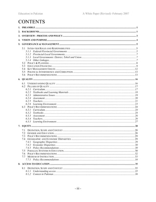Education in Pakistan A White Paper (Revised) -February 2007
- iii -
CONTENTS
1. PREAMBLE ............................................................................................................................................................................. 1
2. BACKGROUND....................................................................................................................................................................... 1
3. OVERVIEW - PROCESS AND POLICY.............................................................................................................................. 3
4. VISION AND PURPOSE......................................................................................................................................................... 4
5. GOVERNANCE & MANAGEMENT.................................................................................................................................... 5
5.1 INTER-TIER ROLES AND RESPONSIBILITIES ......................................................................................................5
5.1.1 Federal-Provincial Governments ...........................................................................................................5
5.1.2 Provincial-Local Governments...............................................................................................................7
5.1.3 Local Governments: District, Tehsil and Union.....................................................................................7
5.1.4 Other Linkages........................................................................................................................................7
5.2 POLICY & PLANNING .......................................................................................................................................8
5.3 EDUCATION FINANCING...................................................................................................................................9
5.4 KEY MANAGEMENT ISSUES ...........................................................................................................................12
5.5 POLITICAL INTERFERENCE AND CORRUPTION ................................................................................................13
5.6 POLICY RECOMMENDATIONS .........................................................................................................................13
6. QUALITY ............................................................................................................................................................................... 16
6.1 UNDERSTANDING QUALITY ...........................................................................................................................16
6.2 PILLARS OF QUALITY .....................................................................................................................................17
6.2.1 Curriculum............................................................................................................................................17
6.2.2 Textbooks and Learning Materials .......................................................................................................18
6.2.3 Administrative Issues............................................................................................................................19
6.2.4 Assessment............................................................................................................................................20
6.2.5 Teachers................................................................................................................................................21
6.2.6 Learning Environment..........................................................................................................................23
6.3 POLICY RECOMMENDATIONS .........................................................................................................................24
6.3.1 Curriculum............................................................................................................................................24
6.3.2 Textbooks..............................................................................................................................................24
6.3.3 Assessment............................................................................................................................................26
6.3.4 Teachers................................................................................................................................................26
6.3.5 Learning Environment..........................................................................................................................27
7. EQUITY.................................................................................................................................................................................. 28
7.1 DEFINITION, SCOPE AND CONTEXT ................................................................................................................28
7.2 GENDER AND EDUCATION..............................................................................................................................28
7.3 POLICY RECOMMENDATIONS .........................................................................................................................29
7.4 GEOGRAPHIC AND ECONOMIC DISPARITIES ...................................................................................................29
7.4.1 Geographic Disparities.........................................................................................................................29
7.4.2 Economic Disparities............................................................................................................................30
7.4.3 Policy Recommendations......................................................................................................................30
7.5 PARALLEL SYSTEMS IN EDUCATION...............................................................................................................30
7.6 POLICY RECOMMENDATIONS .........................................................................................................................32
7.7 MEDIUM OF INSTRUCTION..............................................................................................................................33
7.7.1 Policy Recommendations......................................................................................................................34
8. ACCESS TO EDUCATION .................................................................................................................................................. 35
8.1 DEFINITION, SCOPE AND CONTEXT ................................................................................................................35
8.1.1 Understanding access...........................................................................................................................35
8.1.2 Context in Pakistan...............................................................................................................................36
 