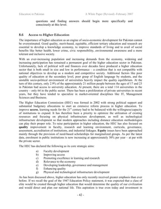 Education in Pakistan A White Paper (Revised) -February 2007
- 42 -
qquueessttiioonnss aanndd ffiinnddiinngg aannsswweerrss sshhoouulldd bbeeggiinn mmoorree ssppeecciiffiiccaallllyy aanndd
ccoonnsscciioouussllyy aatt tthhiiss lleevveell..
8.6 Access to Higher Education
The importance of higher education as an engine of socio-economic development for Pakistan cannot
be overestimated. Good quality, merit-based, equitable, efficient tertiary education and research are
essential to develop a knowledge economy, to improve standards of living and to avail of social
benefits like better health, lower crime, civic responsibility, environmental awareness and a more
tolerant and inclusive society.
With an ever-increasing population and increasing demands from the economy, widening and
increasing participation has remained a permanent goal of the higher education sector in Pakistan.
Unfortunately, lack of political will and finances over decades have produced a higher education
sector that is both small in size and low in performance – a condition that is not compatible with
national objectives to develop as a modern and competitive society. Additional factors like poor
quality of education at the secondary level, poor grasp of English language by students, and the
unstable socio-political environment of universities heavily impact the quality equilibrium. At the
turn of this century, only 2.9% of the approximately 21 million people between the ages of 17 and 23
in Pakistan had access to university education. At present, there are a total 114 universities in the
country – only 64 in the public sector. There has been a proliferation of private universities in recent
years, but they have tended to specialize in market-oriented disciplines like IT, Management
Sciences and Business.
The Higher Education Commission (HEC) was formed in 2002 with strong political support and
substantial budgetary allocations to start an extensive reform process in higher education. To
improve access, learning needs for the 21st
century had to be balanced with the willingness/capacity
of institutions to expand. It has therefore been a priority to optimize the utilization of existing
resources and focusing on physical infrastructure development, as well as technological
infrastructure development so that modern approaches including distance education methodologies
can play their proper role. To raise participation in higher education, the HEC has also focused on
quality improvement in faculty, research and learning environment, curricula, governance,
assessment, accreditation of institutions, and industrial linkages. Equity issues have been approached
mainly through the provision of need-based scholarships for marginalized groups. As per the latest
data, enrolment in public institutions is now increasing at approximately 30% per year – at par with
the private sector.
The HEC has declared the following as its core strategic aims:
a) Faculty development
b) Improving access
c) Promoting excellence in learning and research
d) Relevance to the economy
e) Developing leadership, governance and management
f) Enhancing quality
g) Physical and technological infrastructure development
As has been discussed above, higher education has only recently received greater emphasis than ever
before. If we recall the goal of the 1947 Education Policy statement, it was expected that a class of
elite would be created through higher education that would determine the quality of our civilization
and would direct and plan our national life. This aspiration is true even today and investment in
 