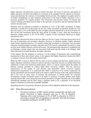 Education in Pakistan A White Paper (Revised) -February 2007
- 43 -
higher education will permit the society to achieve this goal. The issues of relevance and quality of
higher education will allow the product of a university to be equipped with the capacity to innovate,
create and determine the contours of a knowledge based economy. The emphasis on quality needs to
be further strengthened, as only numerical achievement in the field of higher education is not a
necessary guarantor of a quality product. Our universities must become centres of research and
creative learning, providing answers today to the questions of tomorrow and not learning today the
answers of yester years.
Presently with the national investment in education at 2.2% of the GDP, investment in higher
education is around 15% of this outlay. In our view while investment in education should rise, over
the next 4 years, to 4% of the GDP, the share of higher education should rise to the level of about 18-
20% of the total investment during the same period. In another 5 years, while the investment in
education should increase to 6% of the GDP, a quarter of that investment should go to higher
education by 2015.
While higher education has been in the lime light over the last 3 years, it has been perceived to be at
the cost of elementary and secondary education. However, in absolute numbers, higher education
needs further financial resources. It is another matter that investment in elementary and secondary
education (including higher secondary education and TVE) must be substantially increased to create
an intra sector balance between various sub-sectors. The perception that education is completed only
on obtaining a tertiary degree does not necessarily hold good and this needs to be changed. Only
those interested in research should go for higher education.
It also appears that the emphasis on sciences is at the expense of humanities thus compromising
transmission of basic and cultural values. It also appears that Higher Education Commission (HEC)
is working in divorce from other policy frameworks.
While the HEC is keen to improve the key areas of access, quality and relevance, quality issues in
higher education institutions continue to persist and more long term answers are needed rather than
celebration of short term numerical achievements. There is a serious concern about the quality of
distance learning provided by Allama Iqbal Open University (AIOU). This has pervasive
repercussions on the quality of such pursuits, and particularly affects in-service capacity
enhancement programmes. It is understood that AIOU is conscious of its current weaknesses but
strong commitment and investment needs to be made in AIOU because of the wide spread influence
that it has over so many areas of learning and production of skilled people for economic
development. Greater investment needs to be made in assurance of quality product from higher
learning and the HEC must ensure that assessment procedures in higher education are of the highest
international standards and the HEC being a regulator needs to be a guarantor of all university
degrees in Pakistan for minimum acceptable standards.
Regarding relevance of university education, the issue will be separately addressed in this document.
8.6.1 Policy Recommendations
11.. TThhee pprreesseenntt iinniittiiaattiivveess ooff HHEECC sshhoouulldd ccoonnttiinnuuee ttrraannssppaarreennttllyy aanndd ffaaiirrllyy aanndd
ggrreeaatteerr iinnvveessttmmeenntt iinn hhiigghheerr eedduuccaattiioonn mmaayy rriissee ttoo 1188%% ooff eedduuccaattiioonn
ffiinnaanncciinngg wwiitthh aa ttoottaall iinnvveessttmmeenntt ooff 44%% ooff GGDDPP iinn eedduuccaattiioonn bbyy 22001100--1111
aanndd rriissiinngg ttoo aarroouunndd 2244%% ooff eexxppeennddiittuurree oonn eedduuccaattiioonn wwiitthh ttoottaall iinnvveessttmmeenntt
iinn eedduuccaattiioonn rreeaacchhiinngg 66%% ooff GGDDPP bbyy 22001155..
 