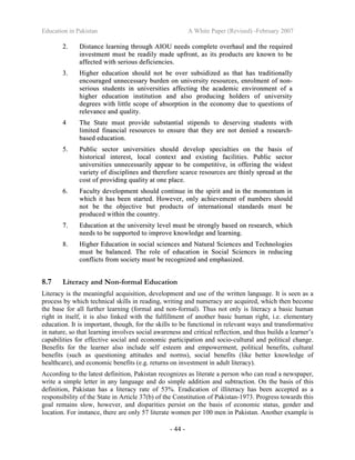 Education in Pakistan A White Paper (Revised) -February 2007
- 44 -
22.. DDiissttaannccee lleeaarrnniinngg tthhrroouugghh AAIIOOUU nneeeeddss ccoommpplleettee oovveerrhhaauull aanndd tthhee rreeqquuiirreedd
iinnvveessttmmeenntt mmuusstt bbee rreeaaddiillyy mmaaddee uuppffrroonntt,, aass iittss pprroodduuccttss aarree kknnoowwnn ttoo bbee
aaffffeecctteedd wwiitthh sseerriioouuss ddeeffiicciieenncciieess..
33.. HHiigghheerr eedduuccaattiioonn sshhoouulldd nnoott bbee oovveerr ssuubbssiiddiizzeedd aass tthhaatt hhaass ttrraaddiittiioonnaallllyy
eennccoouurraaggeedd uunnnneecceessssaarryy bbuurrddeenn oonn uunniivveerrssiittyy rreessoouurrcceess,, eennrroollmmeenntt ooff nnoonn--
sseerriioouuss ssttuuddeennttss iinn uunniivveerrssiittiieess aaffffeeccttiinngg tthhee aaccaaddeemmiicc eennvviirroonnmmeenntt ooff aa
hhiigghheerr eedduuccaattiioonn iinnssttiittuuttiioonn aanndd aallssoo pprroodduucciinngg hhoollddeerrss ooff uunniivveerrssiittyy
ddeeggrreeeess wwiitthh lliittttllee ssccooppee ooff aabbssoorrppttiioonn iinn tthhee eeccoonnoommyy dduuee ttoo qquueessttiioonnss ooff
rreelleevvaannccee aanndd qquuaalliittyy..
44 TThhee SSttaattee mmuusstt pprroovviiddee ssuubbssttaannttiiaall ssttiippeennddss ttoo ddeesseerrvviinngg ssttuuddeennttss wwiitthh
lliimmiitteedd ffiinnaanncciiaall rreessoouurrcceess ttoo eennssuurree tthhaatt tthheeyy aarree nnoott ddeenniieedd aa rreesseeaarrcchh--
bbaasseedd eedduuccaattiioonn..
55.. PPuubblliicc sseeccttoorr uunniivveerrssiittiieess sshhoouulldd ddeevveelloopp ssppeecciiaallttiieess oonn tthhee bbaassiiss ooff
hhiissttoorriiccaall iinntteerreesstt,, llooccaall ccoonntteexxtt aanndd eexxiissttiinngg ffaacciilliittiieess.. PPuubblliicc sseeccttoorr
uunniivveerrssiittiieess uunnnneecceessssaarriillyy aappppeeaarr ttoo bbee ccoommppeettiittiivvee,, iinn ooffffeerriinngg tthhee wwiiddeesstt
vvaarriieettyy ooff ddiisscciipplliinneess aanndd tthheerreeffoorree ssccaarrccee rreessoouurrcceess aarree tthhiinnllyy sspprreeaadd aatt tthhee
ccoosstt ooff pprroovviiddiinngg qquuaalliittyy aatt oonnee ppllaaccee..
66.. FFaaccuullttyy ddeevveellooppmmeenntt sshhoouulldd ccoonnttiinnuuee iinn tthhee ssppiirriitt aanndd iinn tthhee mmoommeennttuumm iinn
wwhhiicchh iitt hhaass bbeeeenn ssttaarrtteedd.. HHoowweevveerr,, oonnllyy aacchhiieevveemmeenntt ooff nnuummbbeerrss sshhoouulldd
nnoott bbee tthhee oobbjjeeccttiivvee bbuutt pprroodduuccttss ooff iinntteerrnnaattiioonnaall ssttaannddaarrddss mmuusstt bbee
pprroodduucceedd wwiitthhiinn tthhee ccoouunnttrryy..
77.. EEdduuccaattiioonn aatt tthhee uunniivveerrssiittyy lleevveell mmuusstt bbee ssttrroonnggllyy bbaasseedd oonn rreesseeaarrcchh,, wwhhiicchh
nneeeeddss ttoo bbee ssuuppppoorrtteedd ttoo iimmpprroovvee kknnoowwlleeddggee aanndd lleeaarrnniinngg..
88.. HHiigghheerr EEdduuccaattiioonn iinn ssoocciiaall sscciieenncceess aanndd NNaattuurraall SScciieenncceess aanndd TTeecchhnnoollooggiieess
mmuusstt bbee bbaallaanncceedd.. TThhee rroollee ooff eedduuccaattiioonn iinn SSoocciiaall SScciieenncceess iinn rreedduucciinngg
ccoonnfflliiccttss ffrroomm ssoocciieettyy mmuusstt bbee rreeccooggnniizzeedd aanndd eemmpphhaassiizzeedd..
8.7 Literacy and Non-formal Education
Literacy is the meaningful acquisition, development and use of the written language. It is seen as a
process by which technical skills in reading, writing and numeracy are acquired, which then become
the base for all further learning (formal and non-formal). Thus not only is literacy a basic human
right in itself, it is also linked with the fulfillment of another basic human right, i.e. elementary
education. It is important, though, for the skills to be functional in relevant ways and transformative
in nature, so that learning involves social awareness and critical reflection, and thus builds a learner’s
capabilities for effective social and economic participation and socio-cultural and political change.
Benefits for the learner also include self esteem and empowerment, political benefits, cultural
benefits (such as questioning attitudes and norms), social benefits (like better knowledge of
healthcare), and economic benefits (e.g. returns on investment in adult literacy).
According to the latest definition, Pakistan recognizes as literate a person who can read a newspaper,
write a simple letter in any language and do simple addition and subtraction. On the basis of this
definition, Pakistan has a literacy rate of 53%. Eradication of illiteracy has been accepted as a
responsibility of the State in Article 37(b) of the Constitution of Pakistan-1973. Progress towards this
goal remains slow, however, and disparities persist on the basis of economic status, gender and
location. For instance, there are only 57 literate women per 100 men in Pakistan. Another example is
 