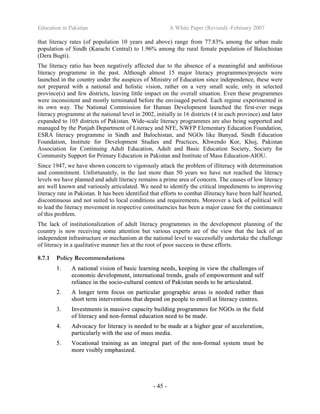 Education in Pakistan A White Paper (Revised) -February 2007
- 45 -
that literacy rates (of population 10 years and above) range from 77.83% among the urban male
population of Sindh (Karachi Central) to 1.96% among the rural female population of Balochistan
(Dera Bugti).
The literacy ratio has been negatively affected due to the absence of a meaningful and ambitious
literacy programme in the past. Although almost 15 major literacy programmes/projects were
launched in the country under the auspices of Ministry of Education since independence, these were
not prepared with a national and holistic vision, rather on a very small scale, only in selected
province(s) and few districts, leaving little impact on the overall situation. Even these programmes
were inconsistent and mostly terminated before the envisaged period. Each regime experimented in
its own way. The National Commission for Human Development launched the first-ever mega
literacy programme at the national level in 2002, initially in 16 districts (4 in each province) and later
expanded to 105 districts of Pakistan. Wide-scale literacy programmes are also being supported and
managed by the Punjab Department of Literacy and NFE, NWFP Elementary Education Foundation,
ESRA literacy programme in Sindh and Balochistan, and NGOs like Bunyad, Sindh Education
Foundation, Institute for Development Studies and Practices, Khwendo Kor, Khoj, Pakistan
Association for Continuing Adult Education, Adult and Basic Education Society, Society for
Community Support for Primary Education in Pakistan and Institute of Mass Education-AIOU.
Since 1947, we have shown concern to vigorously attack the problem of illiteracy with determination
and commitment. Unfortunately, in the last more than 50 years we have not reached the literacy
levels we have planned and adult literacy remains a prime area of concern. The causes of low literacy
are well known and variously articulated. We need to identify the critical impediments to improving
literacy rate in Pakistan. It has been identified that efforts to combat illiteracy have been half hearted,
discontinuous and not suited to local conditions and requirements. Moreover a lack of political will
to lead the literacy movement in respective constituencies has been a major cause for the continuance
of this problem.
The lack of institutionalization of adult literacy programmes in the development planning of the
country is now receiving some attention but various experts are of the view that the lack of an
independent infrastructure or mechanism at the national level to successfully undertake the challenge
of literacy in a qualitative manner lies at the root of poor success in these efforts.
8.7.1 Policy Recommendations
11.. AA nnaattiioonnaall vviissiioonn ooff bbaassiicc lleeaarrnniinngg nneeeeddss,, kkeeeeppiinngg iinn vviieeww tthhee cchhaalllleennggeess ooff
eeccoonnoommiicc ddeevveellooppmmeenntt,, iinntteerrnnaattiioonnaall ttrreennddss,, ggooaallss ooff eemmppoowweerrmmeenntt aanndd sseellff
rreelliiaannccee iinn tthhee ssoocciioo--ccuullttuurraall ccoonntteexxtt ooff PPaakkiissttaann nneeeeddss ttoo bbee aarrttiiccuullaatteedd..
22.. AA lloonnggeerr tteerrmm ffooccuuss oonn ppaarrttiiccuullaarr ggeeooggrraapphhiicc aarreeaass iiss nneeeeddeedd rraatthheerr tthhaann
sshhoorrtt tteerrmm iinntteerrvveennttiioonnss tthhaatt ddeeppeenndd oonn ppeeooppllee ttoo eennrroollll aatt lliitteerraaccyy cceennttrreess..
33.. IInnvveessttmmeennttss iinn mmaassssiivvee ccaappaacciittyy bbuuiillddiinngg pprrooggrraammmmeess ffoorr NNGGOOss iinn tthhee ffiieelldd
ooff lliitteerraaccyy aanndd nnoonn--ffoorrmmaall eedduuccaattiioonn nneeeedd ttoo bbee mmaaddee..
44.. AAddvvooccaaccyy ffoorr lliitteerraaccyy iiss nneeeeddeedd ttoo bbee mmaaddee aatt aa hhiigghheerr ggeeaarr ooff aacccceelleerraattiioonn,,
ppaarrttiiccuullaarrllyy wwiitthh tthhee uussee ooff mmaassss mmeeddiiaa..
55.. VVooccaattiioonnaall ttrraaiinniinngg aass aann iinntteeggrraall ppaarrtt ooff tthhee nnoonn--ffoorrmmaall ssyysstteemm mmuusstt bbee
mmoorree vviissiibbllyy eemmpphhaassiizzeedd..
 