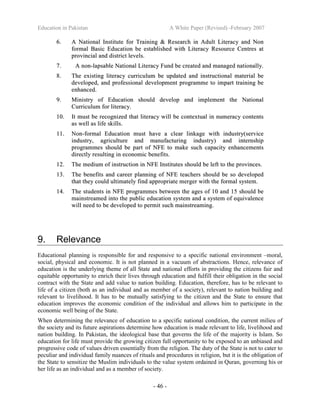 Education in Pakistan A White Paper (Revised) -February 2007
- 46 -
66.. AA NNaattiioonnaall IInnssttiittuuttee ffoorr TTrraaiinniinngg && RReesseeaarrcchh iinn AAdduulltt LLiitteerraaccyy aanndd NNoonn
ffoorrmmaall BBaassiicc EEdduuccaattiioonn bbee eessttaabblliisshheedd wwiitthh LLiitteerraaccyy RReessoouurrccee CCeennttrreess aatt
pprroovviinncciiaall aanndd ddiissttrriicctt lleevveellss..
77.. AA nnoonn--llaappssaabbllee NNaattiioonnaall LLiitteerraaccyy FFuunndd bbee ccrreeaatteedd aanndd mmaannaaggeedd nnaattiioonnaallllyy..
88.. TThhee eexxiissttiinngg lliitteerraaccyy ccuurrrriiccuulluumm bbee uuppddaatteedd aanndd iinnssttrruuccttiioonnaall mmaatteerriiaall bbee
ddeevveellooppeedd,, aanndd pprrooffeessssiioonnaall ddeevveellooppmmeenntt pprrooggrraammmmee ttoo iimmppaarrtt ttrraaiinniinngg bbee
eennhhaanncceedd..
99.. MMiinniissttrryy ooff EEdduuccaattiioonn sshhoouulldd ddeevveelloopp aanndd iimmpplleemmeenntt tthhee NNaattiioonnaall
CCuurrrriiccuulluumm ffoorr lliitteerraaccyy..
1100.. IItt mmuusstt bbee rreeccooggnniizzeedd tthhaatt lliitteerraaccyy wwiillll bbee ccoonntteexxttuuaall iinn nnuummeerraaccyy ccoonntteennttss
aass wweellll aass lliiffee sskkiillllss..
1111.. NNoonn--ffoorrmmaall EEdduuccaattiioonn mmuusstt hhaavvee aa cclleeaarr lliinnkkaaggee wwiitthh iinndduussttrryy((sseerrvviiccee
iinndduussttrryy,, aaggrriiccuullttuurree aanndd mmaannuuffaaccttuurriinngg iinndduussttrryy)) aanndd iinntteerrnnsshhiipp
pprrooggrraammmmeess sshhoouulldd bbee ppaarrtt ooff NNFFEE ttoo mmaakkee ssuucchh ccaappaacciittyy eennhhaanncceemmeennttss
ddiirreeccttllyy rreessuullttiinngg iinn eeccoonnoommiicc bbeenneeffiittss..
1122.. TThhee mmeeddiiuumm ooff iinnssttrruuccttiioonn iinn NNFFEE IInnssttiittuutteess sshhoouulldd bbee lleefftt ttoo tthhee pprroovviinncceess..
1133.. TThhee bbeenneeffiittss aanndd ccaarreeeerr ppllaannnniinngg ooff NNFFEE tteeaacchheerrss sshhoouulldd bbee ssoo ddeevveellooppeedd
tthhaatt tthheeyy ccoouulldd uullttiimmaatteellyy ffiinndd aapppprroopprriiaattee mmeerrggeerr wwiitthh tthhee ffoorrmmaall ssyysstteemm..
1144.. TThhee ssttuuddeennttss iinn NNFFEE pprrooggrraammmmeess bbeettwweeeenn tthhee aaggeess ooff 1100 aanndd 1155 sshhoouulldd bbee
mmaaiinnssttrreeaammeedd iinnttoo tthhee ppuubblliicc eedduuccaattiioonn ssyysstteemm aanndd aa ssyysstteemm ooff eeqquuiivvaalleennccee
wwiillll nneeeedd ttoo bbee ddeevveellooppeedd ttoo ppeerrmmiitt ssuucchh mmaaiinnssttrreeaammiinngg..
9. Relevance
Educational planning is responsible for and responsive to a specific national environment –moral,
social, physical and economic. It is not planned in a vacuum of abstractions. Hence, relevance of
education is the underlying theme of all State and national efforts in providing the citizens fair and
equitable opportunity to enrich their lives through education and fulfill their obligation in the social
contract with the State and add value to nation building. Education, therefore, has to be relevant to
life of a citizen (both as an individual and as member of a society), relevant to nation building and
relevant to livelihood. It has to be mutually satisfying to the citizen and the State to ensure that
education improves the economic condition of the individual and allows him to participate in the
economic well being of the State.
When determining the relevance of education to a specific national condition, the current milieu of
the society and its future aspirations determine how education is made relevant to life, livelihood and
nation building. In Pakistan, the ideological base that governs the life of the majority is Islam. So
education for life must provide the growing citizen full opportunity to be exposed to an unbiased and
progressive code of values driven essentially from the religion. The duty of the State is not to cater to
peculiar and individual family nuances of rituals and procedures in religion, but it is the obligation of
the State to sensitize the Muslim individuals to the value system ordained in Quran, governing his or
her life as an individual and as a member of society.
 