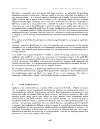 Education in Pakistan A White Paper (Revised) -February 2007
- 47 -
Relevance in education must also ensure that equal emphasis on application of knowledge
accompanies theoretic introductions. Education should be seen as a self reliant, life skills and life
long learning process. The content of education should proceed gradually from early childhood to
higher education and in phases relate education to life, citizenship, nation building, economic
empowerment and higher knowledge based on research, in that order. So relevance will need to be
determined at each level of education with a different but inclusive driving force. The educated
citizen must be aware of himself/herself, be aware of his/her Creator and be aware of his or her
surroundings, both social and physical. This will prepare him/her to contribute to the strengthening of
Pakistan’s nationhood and be an equally productive citizen of the world, responsive to environmental
pressures and changes. A relevant education system will ensure the encouragement and enhancement
of capacity in critical thinking and analytical abilities, not only amongst students but also amongst
teachers.
At the earliest level of education, the purpose is to encourage the cognitive and analytical capabilities
in a child.
Elementary education should open up vistas of imagination and encouragement of the thinking
processes and not be a physical burden on students and teachers where the opportunity cost attached
to children’s schooling may cause them to distance from schooling because of the unwelcome load of
teaching materials.
In the middle schools years, the purpose would be to continue to develop cognitive and analytical
capabilities of a child but now add to it, consciously, environmental awareness in the child. This
awareness of the environment will include the moral environment, the social environment and the
physical environment. Also adding to the continuing teaching of languages and mathematics the
curricula must add basic I.T. concepts to mathematics and in addition formally introduce the child to
the social sciences, the natural sciences and the religious sciences.
As for religious education, it is perfectly possible to introduce the Muslim child to Islam through
stories from the Quran in simple language which determine the parameters of the moral life of a child
and simultaneously improving his/her knowledge of one or more languages. The basics of
mathematics will introduce rationality and logic in the thinking processes of the child.
9.1 Local Cultural Context
Emphasis of the local context is an issue that affects education at all levels – whether curriculum,
inter-tier relations, school management, enrolment and retention, or learning achievement. In a
geographically and ethnically heterogeneous society like Pakistan’s relevance of education to local
context can make the critical difference between literate and illiterate populations. The entire
education system (policy, practice and content) has to be cognizant of this heterogeneity and be
contextualized as per local economic, social and cultural systems. For instance, in parts of
Balochistan, NGOs are known as organizations that allow men and women to travel together in the
same car. This seemingly insignificant factor has actually become a cultural issue, portraying NGOs
in a negative light and making it difficult for them to operate. It is not only religious leaders who are
suspicious of culturally alien interventions; tribal sensibilities can also be offended in such cases. The
new local governments in Balochistan are reported to have indicated that they will support
interventions in education and health only if social and cultural values are not impacted, because both
education and health involve interface with females.
 