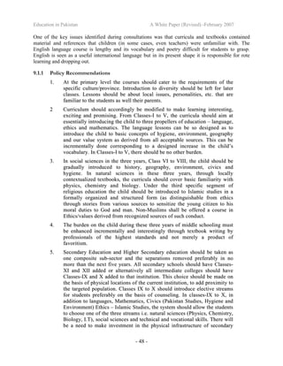 Education in Pakistan A White Paper (Revised) -February 2007
- 48 -
One of the key issues identified during consultations was that curricula and textbooks contained
material and references that children (in some cases, even teachers) were unfamiliar with. The
English language course is lengthy and its vocabulary and poetry difficult for students to grasp.
English is seen as a useful international language but in its present shape it is responsible for rote
learning and dropping out.
9.1.1 Policy Recommendations
11.. AAtt tthhee pprriimmaarryy lleevveell tthhee ccoouurrsseess sshhoouulldd ccaatteerr ttoo tthhee rreeqquuiirreemmeennttss ooff tthhee
ssppeecciiffiicc ccuullttuurree//pprroovviinnccee.. IInnttrroodduuccttiioonn ttoo ddiivveerrssiittyy sshhoouulldd bbee lleefftt ffoorr llaatteerr
ccllaasssseess.. LLeessssoonnss sshhoouulldd bbee aabboouutt llooccaall iissssuueess,, ppeerrssoonnaalliittiieess,, eettcc.. tthhaatt aarree
ffaammiilliiaarr ttoo tthhee ssttuuddeennttss aass wweellll tthheeiirr ppaarreennttss..
22 CCuurrrriiccuulluumm sshhoouulldd aaccccoorrddiinnggllyy bbee mmooddiiffiieedd ttoo mmaakkee lleeaarrnniinngg iinntteerreessttiinngg,,
eexxcciittiinngg aanndd pprroommiissiinngg.. FFrroomm CCllaasssseess--II ttoo VV,, tthhee ccuurrrriiccuullaa sshhoouulldd aaiimm aatt
eesssseennttiiaallllyy iinnttrroodduucciinngg tthhee cchhiilldd ttoo tthhrreeee pprrooppeelllleerrss ooff eedduuccaattiioonn –– llaanngguuaaggee,,
eetthhiiccss aanndd mmaatthheemmaattiiccss.. TThhee llaanngguuaaggee lleessssoonnss ccaann bbee ssoo ddeessiiggnneedd aass ttoo
iinnttrroodduuccee tthhee cchhiilldd ttoo bbaassiicc ccoonncceeppttss ooff hhyyggiieennee,, eennvviirroonnmmeenntt,, ggeeooggrraapphhyy
aanndd oouurr vvaalluuee ssyysstteemm aass ddeerriivveedd ffrroomm aallll aacccceeppttaabbllee ssoouurrcceess.. TThhiiss ccaann bbee
iinnccrreemmeennttaallllyy ddoonnee ccoorrrreessppoonnddiinngg ttoo aa ddeessiiggnneedd iinnccrreeaassee iinn tthhee cchhiilldd’’ss
vvooccaabbuullaarryy.. IInn CCllaasssseess--II ttoo VV,, tthheerree sshhoouulldd bbee nnoo ootthheerr bbuurrddeenn..
33.. IInn ssoocciiaall sscciieenncceess iinn tthhee tthhrreeee yyeeaarrss,, CCllaassss VVII ttoo VVIIIIII,, tthhee cchhiilldd sshhoouulldd bbee
ggrraadduuaallllyy iinnttrroodduucceedd ttoo hhiissttoorryy,, ggeeooggrraapphhyy,, eennvviirroonnmmeenntt,, cciivviiccss aanndd
hhyyggiieennee.. IInn nnaattuurraall sscciieenncceess iinn tthheessee tthhrreeee yyeeaarrss,, tthhrroouugghh llooccaallllyy
ccoonntteexxttuuaalliizzeedd tteexxttbbooookkss,, tthhee ccuurrrriiccuullaa sshhoouulldd ccoovveerr bbaassiicc ffaammiilliiaarriittyy wwiitthh
pphhyyssiiccss,, cchheemmiissttrryy aanndd bbiioollooggyy.. UUnnddeerr tthhee tthhiirrdd ssppeecciiffiicc sseeggmmeenntt ooff
rreelliiggiioouuss eedduuccaattiioonn tthhee cchhiilldd sshhoouulldd bbee iinnttrroodduucceedd ttoo IIssllaammiicc ssttuuddiieess iinn aa
ffoorrmmaallllyy oorrggaanniizzeedd aanndd ssttrruuccttuurreedd ffoorrmm ((aass ddiissttiinngguuiisshhaabbllee ffrroomm eetthhiiccss
tthhrroouugghh ssttoorriieess ffrroomm vvaarriioouuss ssoouurrcceess ttoo sseennssiittiizzee tthhee yyoouunngg cciittiizzeenn ttoo hhiiss
mmoorraall dduuttiieess ttoo GGoodd aanndd mmaann.. NNoonn--MMuusslliimmss sshhaallll bbee ooffffeerreedd aa ccoouurrssee iinn
EEtthhiiccss//vvaalluueess ddeerriivveedd ffrroomm rreeccooggnniizzeedd ssoouurrcceess ooff ssuucchh ccoonndduucctt..
44.. TThhee bbuurrddeenn oonn tthhee cchhiilldd dduurriinngg tthheessee tthhrreeee yyeeaarrss ooff mmiiddddllee sscchhoooolliinngg mmuusstt
bbee eennhhaanncceedd iinnccrreemmeennttaallllyy aanndd iinntteerreessttiinnggllyy tthhrroouugghh tteexxttbbooookk wwrriittiinngg bbyy
pprrooffeessssiioonnaallss ooff tthhee hhiigghheesstt ssttaannddaarrddss aanndd nnoott mmeerreellyy aa pprroodduucctt ooff
ffaavvoorriittiissmm..
55.. SSeeccoonnddaarryy EEdduuccaattiioonn aanndd HHiigghheerr SSeeccoonnddaarryy eedduuccaattiioonn sshhoouulldd bbee ttaakkeenn aass
oonnee ccoommppoossiittee ssuubb--sseeccttoorr aanndd tthhee sseeppaarraattiioonnss rreemmoovveedd pprreeffeerraabbllyy iinn nnoo
mmoorree tthhaann tthhee nneexxtt ffiivvee yyeeaarrss.. AAllll sseeccoonnddaarryy sscchhoooollss sshhoouulldd hhaavvee CCllaasssseess--
XXII aanndd XXIIII aaddddeedd oorr aalltteerrnnaattiivveellyy aallll iinntteerrmmeeddiiaattee ccoolllleeggeess sshhoouulldd hhaavvee
CCllaasssseess--IIXX aanndd XX aaddddeedd ttoo tthhaatt iinnssttiittuuttiioonn.. TThhiiss cchhooiiccee sshhoouulldd bbee mmaaddee oonn
tthhee bbaassiiss ooff pphhyyssiiccaall llooccaattiioonnss ooff tthhee ccuurrrreenntt iinnssttiittuuttiioonn,, ttoo aadddd pprrooxxiimmiittyy ttoo
tthhee ttaarrggeetteedd ppooppuullaattiioonn.. CCllaasssseess IIXX ttoo XX sshhoouulldd iinnttrroodduuccee eelleeccttiivvee ssttrreeaammss
ffoorr ssttuuddeennttss pprreeffeerraabbllyy oonn tthhee bbaassiiss ooff ccoouunnsseelliinngg.. IInn ccllaasssseess--IIXX ttoo XX,, iinn
aaddddiittiioonn ttoo llaanngguuaaggeess,, MMaatthheemmaattiiccss,, CCiivviiccss ((PPaakkiissttaann SSttuuddiieess,, HHyyggiieennee aanndd
EEnnvviirroonnmmeenntt)) EEtthhiiccss –– IIssllaammiicc SSttuuddiieess,, tthhee ssyysstteemm sshhoouulldd aallllooww tthhee ssttuuddeennttss
ttoo cchhoooossee oonnee ooff tthhee tthhrreeee ssttrreeaammss ii..ee.. nnaattuurraall sscciieenncceess ((PPhhyyssiiccss,, CChheemmiissttrryy,,
BBiioollooggyy,, II..TT)),, ssoocciiaall sscciieenncceess aanndd tteecchhnniiccaall aanndd vvooccaattiioonnaall sskkiillllss.. TThheerree wwiillll
bbee aa nneeeedd ttoo mmaakkee iinnvveessttmmeenntt iinn tthhee pphhyyssiiccaall iinnffrraassttrruuccttuurree ooff sseeccoonnddaarryy
 