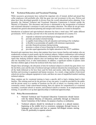 Education in Pakistan A White Paper (Revised) -February 2007
- 51 -
9.4 Technical Education and Vocational Training
While successive governments have realized the important role of trained, skilled and proud blue
collar employees with profitable jobs, little has gone into real investment in this area. Policies and
plans have been developed generally in divorce from the overall educational policy planning. Even
presently, the National Technical and Vocational Education Commission is housed outside the
Ministry of Education. This disconnect and divorce is detrimental to the incorporation of technical
and vocational education’s awareness in early and secondary education. The efforts do not get main-
streamed into general educational planning and energies and resources are wasted in dissipation.
Introduction of technical and agro-technical education has been a trend since 1947 under different
governments. TEVT can play a pivotal role in the economic development of a country if it:
a) responds to industrial and technological changes around the globe
b) provides job-market oriented training
c) is capable of providing on the job education and training at the workplace
d) is flexible to accommodate all capable with minimum requirements
e) provides financial assistance during training
f) promotes a culture of micro financing for self employment
g) provides equal opportunities for higher education to the TEVT candidates
Research and experience have shown that students from lower income families and students who are
academically average or good usually opt for technical subjects. Subject combinations with technical
components are more popular than combinations with humanities components, and students usually
report that studying technical subjects does not handicap them when moving on to higher studies
after the Secondary level, or after matriculation. In addition, a significant number of parents claim
that their children apply at home the technical skills they learn at school.
Despite these advantages, the allocation of time for technical subjects in schools has gone down over
the last thirty years and the state of technical and agro technical education has remained grim. Almost
all the funds disbursed so far have been used for brick and mortar, rather than improving existing
facilities and investing in equipment and human resources. As a result, a large number of provincial
schools do not have adequate equipment or tools, and there are cases of unqualified teachers teaching
technical subjects.
Many students opt for vocational training to learn a specific skill to lend a helping hand to their
families. This training need not be the province of any one party; it could be provided by the public
and the private sector in a number of locations (on the job, at school, in a training centre, or at a
community centre). Under school-based training, there are options for comprehensive or vocational
secondary, vocational schools or streams, and technical schools or streams. In an employment-based
training, it is possible to set up dual apprenticeships or traditional apprenticeships.
9.4.1 Policy Recommendations
11.. NNaattiioonnaall TTeecchhnniiccaall aanndd VVooccaattiioonnaall EEdduuccaattiioonn CCoommmmiissssiioonn sshhoouulldd lliiaaiissoonn
wwiitthh tthhee ffeeddeerraall MMiinniissttrryy ooff EEdduuccaattiioonn,, pprreeffeerraabbllyy tthhrroouugghh aann EEdduuccaattiioonn
SSeeccttoorr CCoommmmiitttteeee ooff tthhee CCaabbiinneett,, ffoorr ppuurrppoossee ooff ppoolliiccyy ccoo--oorrddiinnaattiioonn..
22.. TTeecchhnniiccaall ssuubbjjeeccttss sshhoouulldd bbee iinnttrroodduucceedd iinn sscchhoooollss iinn aa pphhaasseedd mmaannnneerr,,
bbeeggiinnnniinngg aatt tthhee mmiiddddllee lleevveell aass aawwaarreenneessss ccaammppaaiiggnnss tthhrroouugghh lleessssoonnss iinn
llaanngguuaaggeess aanndd sscciieenncceess aanndd llaatteerr aass sseeppaarraattee ffuullll--fflleeddggeedd ssttrreeaammss ssttaarrttiinngg
CCllaassss--IIXX,, pprreeffeerraabbllyy iinn sseeppaarraattee sscchhoooollss
 