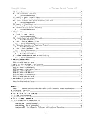 Education in Pakistan A White Paper (Revised) -February 2007
- iv -
8.2 POLICY RECOMMENDATIONS .........................................................................................................................37
8.3 EARLY CHILDHOOD EDUCATION....................................................................................................................37
8.3.1 Policy Recommendations......................................................................................................................38
8.4 ACCESS TO ELEMENTARY EDUCATION ..........................................................................................................38
8.4.1 Policy Recommendations......................................................................................................................39
8.5 ACCESS TO SECONDARY & HIGHER SECONDARY EDUCATION.......................................................................40
8.5.1 Policy Recommendations......................................................................................................................41
8.6 ACCESS TO HIGHER EDUCATION....................................................................................................................42
8.6.1 Policy Recommendations......................................................................................................................43
8.7 LITERACY AND NON-FORMAL EDUCATION ....................................................................................................44
8.7.1 Policy Recommendations......................................................................................................................45
9. RELEVANCE......................................................................................................................................................................... 46
9.1 LOCAL CULTURAL CONTEXT .........................................................................................................................47
9.1.1 Policy Recommendations......................................................................................................................48
9.2 GLOBALIZATION AND MARKET LINKAGES.....................................................................................................49
9.2.1 Policy Recommendations......................................................................................................................49
9.3 RELEVANCE TO SCHOOL EDUCATION.............................................................................................................50
9.3.1 Policy Recommendations......................................................................................................................50
9.4 TECHNICAL EDUCATION AND VOCATIONAL TRAINING..................................................................................51
9.4.1 Policy Recommendations......................................................................................................................51
9.5 RELEVANCE TO HIGHER EDUCATION .............................................................................................................52
9.5.1 Policy Recommendations......................................................................................................................53
9.6 TEACHING OF ENGLISH LANGUAGE ...............................................................................................................53
9.6.1 Policy Recommendations:.....................................................................................................................54
9.7 INFORMATION COMMUNICATION TECHNOLOGY (ICT) ..................................................................................54
9.7.1 Policy Recommendations......................................................................................................................55
10. RELIGIOUS EDUCATION .................................................................................................................................................. 56
10.1 POLICY RECOMMENDATIONS .........................................................................................................................57
11. LINKAGES WITH PRINCIPAL SOCIAL ISSUES........................................................................................................... 58
11.1 LINKAGE WITH SECTARIANISM ......................................................................................................................58
11.2 LINKAGE WITH POPULATION GROWTH...........................................................................................................58
11.3 LINKAGE WITH HEALTH.................................................................................................................................59
11.4 LINKAGE WITH DEMOCRACY .........................................................................................................................59
11.5 LINKAGE WITH ENVIRONMENT ......................................................................................................................59
11.6 POLICY RECOMMENDATIONS .........................................................................................................................59
12. EDUCATION IN EMERGENCIES...................................................................................................................................... 60
12.1 POLICY RECOMMENDATIONS .........................................................................................................................60
ANNEXES ..................................................................................................................................................................................... 61
Annex I National Education Policy - Review 2005-2006: Consultative Process and Methodology ............61
BACKGROUND & CONTEXT .................................................................................................................................................. 61
STAGES OF POLICY REVIEW PROCESS:............................................................................................................................ 62
STAGE I: DIAGNOSTIC STAGE.............................................................................................................................................. 62
STAGE II: PRESCRIPTIVE STAGE: ....................................................................................................................................... 63
STAGE III: POLICY DEVELOPMENT STAGE:.................................................................................................................... 65
Attachment I List of Green Papers..............................................................................................................67
Attachment II List of Stakeholders.............................................................................................................68
Attachment III List of Education Conferences and Focus Group Discussions...........................................69
 