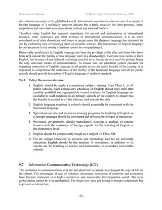 Education in Pakistan A White Paper (Revised) -February 2007
- 54 -
international necessity in the globalized world. International communities do not view it as merely a
foreign language of a politically superior descent but a basic necessity for inter-personal, inter-
corporation and inter-state communications without any national borders.
Therefore today English has acquired importance for pursuit and participation in international
research, trade, commerce and other avenues of international communications. It is no more
considered as of alien disposition and hence in recent years this dynamic language has increased its
use by embracing new terminology from all possible sources. The importance of English language
for advancement in the comity of nations cannot be overemphasized.
Historically, proficiency in English language has been the privilege of the elite and those who have
been kept outside the facility of this language were at a disadvantage. Everyone now needs to learn
English, not because of any colonial trimmings attached to it, but purely as a need for perhaps being
the only universal means of communication. To ensure that our education system provides for
imparting instruction of English language to all people across the entire breadth of the country, it is
important to comprehend the usefulness of the facility of the functional language and all the public
schools should provide instruction of English language of uniform standard.
9.6.1 Policy Recommendations:
11.. EEnngglliisshh sshhoouulldd bbee mmaaddee aa ccoommppuullssoorryy ssuubbjjeecctt,, ssttaarrttiinngg ffrroomm CCllaassss II,, iinn aallll
ppuubblliicc sscchhoooollss.. SSuucchh ccoommppuullssoorryy eedduuccaattiioonn ooff EEnngglliisshh sshhoouulldd oonnllyy ssttaarrtt aafftteerr
ssuuiittaabbllyy qquuaalliiffiieedd aanndd aapppprroopprriiaatteellyy ttrraaiinneedd tteeaacchheerrss ffoorr EEnngglliisshh llaanngguuaaggee aarree
aavvaaiillaabbllee ttoo ssttaaffff ppoossiittiioonnss iinn aallll pprriimmaarryy sscchhoooollss ooff tthhee ccoouunnttrryy ttoo eennssuurree tthhaatt
tthhee bbeenneeffiitt iiss aassssuurreedd ttoo aallll tthhee cciittiizzeennss,, aanndd nnoott jjuusstt tthhee eelliittee..
22.. EEnngglliisshh llaanngguuaaggee tteeaacchhiinngg iinn sscchhoooollss sshhoouulldd eesssseennttiiaallllyy bbee ccoonncceerrnneedd wwiitthh tthhee
ffuunnccttiioonnaall llaanngguuaaggee..
33.. SSppeecciiaall pprree--sseerrvviiccee aanndd iinn--sseerrvviiccee ttrraaiinniinngg pprrooggrraammss ffoorr tteeaacchhiinngg ooff EEnngglliisshh aass
aa ffoorreeiiggnn llaanngguuaaggee sshhoouulldd bbee ddeevveellooppeedd aanndd iinniittiiaatteedd iinn ccoolllleeggeess ooff eedduuccaattiioonn..
44.. PPrroovviinncciiaall ggoovveerrnnmmeennttss sshhoouulldd iimmmmeeddiiaatteellyy ddeevveelloopp aa nnuucclleeuuss ooff tteeaacchheerr
ttrraaiinneerrss wwiitthh tthhee aassssiissttaannccee ooff ffoorreeiiggnn eexxppeerrttss ffoorr tthhee tteeaacchhiinngg ooff EEnngglliisshh aatt
tthhee eelleemmeennttaarryy lleevveell..
55.. EEnngglliisshh sshhoouulldd bbee ccoommppuullssoorriillyy ttaauugghhtt aass aa ssuubbjjeecctt ttiillll CCllaassss XXIIII..
66.. FFoorr aallll ccoolllleeggee eedduuccaattiioonn iinn sscciieenncceess aanndd tteecchhnnoollooggyy aanndd ffoorr aallll uunniivveerrssiittyy
eedduuccaattiioonn,, EEnngglliisshh sshhoouulldd bbee tthhee mmeeddiiuumm ooff iinnssttrruuccttiioonn,, iinn aaddddiittiioonn ttoo iittss
ssiimmiillaarr uussee ffoorr tteeaacchhiinngg ooff sscciieennccee aanndd mmaatthheemmaattiiccss iinn sseeccoonnddaarryy aanndd mmiiddddllee
sscchhoooollss..
9.7 Information Communication Technology (ICT)
The revolution in communications over the last about half a century has changed the way of life on
this planet. The advantages, if any, of isolation, disconnect, separation of identities and economies
have become irrelevant in a highly interactive and inseparably interdependent world. The term
globalization cannot be over emphasized. The future now does not belong to benign isolationism but
to pro-active interaction.
 