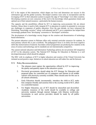 Education in Pakistan A White Paper (Revised) -February 2007
- 55 -
ICT is the engine of this interaction, which shapes our lives and determines our success in this
information age and the global economy. Developed countries were early in incorporation and the
leveraging of ICT in their education system to acquire the edge of “knowledge” over other countries.
Developing countries are now conscious of this tool to the knowledge which guarantees timely and
optimal use of their natural resources - particularly the human resource.
The capacity and the possibilities offered by ICT in improving socio-economic life are almost
limitless. Hence there is need to fully integrate ICT in education to exploit its potential to overcome
any challenges to expansion of quality education. Over the past decade, we have witnessed the
flourishing “knowledge societies” whose well-educated and ICT savvy population has helped them
increasingly graduate from “developing” economies to “developed” economies.
The development of a knowledge society hinges on the creation and dissemination of technology
based information.
The present education system in Pakistan offers only minimal curricular resources for students. In
most primary schools this is just a textbook. The pedagogical focus is on fairly low-level cognitive
skills like memorization of material. Secondary school programmes are producing few students in the
areas of science and technology and its standards are not internationally competitive.
The current national education and Information Technology policies do not promote full integration
of ICT in the education system. The National ICT Strategy for Education in Pakistan is a well
developed document which should be adopted.
The HEC with its emphases of ICT in higher education and creation of the Virtual University has
initiated several positive steps. Initiatives in school education are still rather few and far between.
9.7.1 Policy Recommendations
11.. TThhee ppllaannnneerrss mmuusstt ccaappttuurree tthhee ooppppoorrttuunniittiieess ooffffeerreedd bbyy IICCTT iinn iimmpprroovviinngg
tthhee qquuaalliittyy aanndd qquuaannttiittyy iinnppuuttss iinn tthhee eedduuccaattiioonn ssyysstteemm..
22.. PPrroovviinncciiaall ggoovveerrnnmmeennttss sshhoouulldd aaddoopptt tthhee IICCTT SSttrraatteeggyy ffoorr EEdduuccaattiioonn aanndd
pprrooppoosseedd ppllaannss ffoorr ccoonnttrroolllleedd uussee ooff ccoommppuutteerrss aanndd iinntteerrnneett iinn aallll mmiiddddllee
sscchhoooollss wwiitthh eelleeccttrriicciittyy ccuurrrreennttllyy aavvaaiillaabbllee.. PPllaannss sshhoouulldd ccaatteerr ffoorr tthhiiss uussee iinn
aallll sscchhoooollss uullttiimmaatteellyy..
33.. EEaarrllyy EEdduuccaattiioonn sshhoouulldd,, iinnccrreemmeennttaallllyy,, iinnttrroodduuccee tthhee cchhiilldd ttoo IICCTT,, mmaakkee
hhiimm ccoommppuutteerr ffrriieennddllyy aanndd sseennssiittiizzee hhiimm ttoo tthhee eexxcciittiinngg wwoorrlldd ooff IICCTT,, aallbbeeiitt
iinn aa ccoonnttrroolllleedd mmaannnneerr..
44.. FFoorr HHiigghheerr EEdduuccaattiioonn,, uussee ooff IICCTT sshhoouulldd bbee iinntteennssiiffiieedd aanndd ddiivveerrssiiffiieedd..
AAccaaddeemmiicc rreessoouurrcceess ooff tthhee wwoorrlldd sshhoouulldd bbee aavvaaiillaabbllee ttoo ccoolllleeggee aanndd
uunniivveerrssiittyy ssttuuddeennttss tthhrroouugghh iinntteerrnneett lliinnkkaaggeess wwiitthh lliibbrraarriieess wwoorrlldd--wwiiddee..
IInnvveessttmmeennttss iinn ssuucchh sseerrvviiccee pprroovviiddeerrss sshhoouulldd bbee mmaaddee bbyy aallll ppuubblliicc
uunniivveerrssiittiieess..
 
