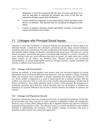Education in Pakistan A White Paper (Revised) -February 2007
- 58 -
oobblliiggaattiioonnss,, iitt mmuusstt bbee rreeccooggnniizzeedd tthhaatt tthhee dduuttyy ooff ssoocciieettyy aanndd SSttaattee iiss ttoo
hheellpp tthhee iinnddiivviidduuaall iinn aaccqquuiirriinngg tthhee aattttiittuuddeess aanndd vviieewwss ooff lliiffee tthhaatt tthhee
iinnjjuunnccttiioonnss ooff IIssllaamm rreeqquuiirree ffrroomm aallll MMuusslliimmss..
66.. CCoouurrsseess sshhoouulldd nnoott eemmpphhaassiizzee oonn pprroocceedduurraall ddeettaaiillss iiff tthheeyy aarree kknnoowwnn ttoo bbee
ddiivviissiivvee iinn cchhaarraacctteerr.. TThhiiss ffuunnccttiioonn mmuusstt bbee ccoonnssiiddeerreedd aann oobblliiggaattiioonn ooff tthhee
ffaammiillyy..
77.. CCoouurrsseess iinn rreelliiggiioouuss eedduuccaattiioonn sshhoouulldd ssppeecciiffiiccaallllyy iinnccuullccaattee iinn tthhee ppuuppiillss
rreessppeecctt aanndd ttoolleerraannccee ffoorr aallll ffaaiitthhss..
11. Linkages with Principal Social Issues
Education is more than facilitation of analytical thinking and knowledge of chosen subjects for
individual benefits. It determines the individual’s personality and also shapes national characters,
inclinations and social commitments. Providers of education at the formative stages must consciously
and vigilantly address linkages of education with high priority social issues. Only then can a society
achieve awareness, sensitization and clarity of conception that contribute to a society’s resolution of
issues infesting it and cure social afflictions that retard its growth. As stated earlier also, conflict
ridden societies do not achieve any identified goals, financial incentives and investments
notwithstanding. An almost imperceptible awareness, through education, commits individuals and
societies, to address social issues positively.
11.1 Linkage with Sectarianism
Pakistan has suffered, in recent decades, from tensions (and even terrorism) triggered by societal
polarizations based on sectarian differences and intolerance. This has resulted in wastage of national
efforts and economic losses attributable to disputes emanating from disunity and extremism. The
over blown conflict is diagnosed as a result of indoctrination due to political agendas. That the
conflicts were allowed to fester is solely due to lack of public education preparing a mindset free of
friction and fallacies. Since public education chose to remain a silent spectator, the protagonists of
divisionary extremism had a field day. School education must now be designed to smoothen the
turbulences of sectarian differences and develop a rational character and outlook of inclusion and
tolerance.
11.2 Linkage with Population Growth
Population explosion has long been recognized as the bane of sustainable development. Till the 60s,
the governments took many measures to create awareness of population welfare and management.
However, many of these efforts suffered failures due to dogmatic fatalism and expensive awareness
programmes being transient in effect. The education system, as a whole, has failed to create mindsets
amenable to understanding and resolution of this problem. Linkage of education with goals of
population welfare must be more consciously appreciated.
 