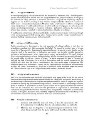 Education in Pakistan A White Paper (Revised) -February 2007
- 59 -
11.3 Linkage with Health
We all regularly pay lip service to the maxim that prevention is better than cure – and cheaper too.
But the national education policies have not incorporated this into curricula/textbooks to recognize
the centrality of school education to prevention of disease. The good old compulsory subject of
Hygiene has lost its focus, resulting in huge financial outlays needed for schemes of awareness of
health issues – outside of school education. More than media advertisements of dubious coverage and
value, incorporation of health needs and issues in school textbooks of languages, and later civics, can
achieve everlasting commitment to prevention of disease – particularly addressing the social causes
of individual ailments, where lack of sensitivity of one may affect the lives of many.
A healthy mind is determined only by a healthy body, which is ensured by a care of physique through
sports and exercises, particularly among school children. Sports are also a major practical means to
character building, preparing citizens for fairplay in life.
11.4 Linkage with Democracy
Public commitment to democracy as the sole guarantor of political stability is not short on
articulation, sounding more like propaganda than belief. We cannot be similarly sure of private
ownership of the concept by the principal protagonists of power. As a social psyche, the elite and the
powerful tend to be autocratic, in inclination and pursuit and joyfully consider themselves
exclusively and autonomously wise, impervious to counsel and consultation. We rarely practice
democratic norms in any social unit. Authoritarianism, whether dogma driven or ambition forced, is
the normal public face of any exponent of power. The social upheavals the State of Pakistan has
suffered, the lack of continuity in its political dispensations and the general immaturity of the
political will, stem from the lack of commitment of the citizen to the cause of democracy. The
education system over the last half a century, has not contributed to a social psyche willing to listen
to others and create a tolerant society, respectful of the beliefs, needs, ambitions, hopes and fears of
all. Education has the capacity to change mindsets and cultivate a democratic attitude.
11.5 Linkage with Environment
The focus on environment and sustainable development may appear to be recent, but the role of
education in creating awareness about our surroundings has always been recognized. We are living in
a wonderful age, wonderful alike in its power and promise and in the nature of dangers and tragedies
that await us at every step. Environmental degradation is a monster capable of obliterating life on this
planet as we know it. Research tells us how societies that did not take good care of their environment
were lost to civilization. We also know that prevention of degradation of environment and
sustainable management of our natural resources alone will guarantee continuance of conflict free
societies on this globe. Education must, therefore, emphasize preservation and sustainability of our
environmental assets as a necessary prevention from socio-economic deficits.
11.6 Policy Recommendations
11.. CCuurrrriiccuullaa aanndd tteexxttbbooookkss mmuusstt nnoott ffoosstteerr,, oorr lleeaadd ttoo,, sseeccttaarriiaanniissmm.. AAllll
ddiivviissiivvee mmaatteerriiaall bbee wweeeeddeedd oouutt ffrroomm tthhee nnaattiioonnaall ccuurrrriiccuulluumm aanndd tteexxttbbooookkss..
22.. TThhee SSttaattee mmuusstt nnoott bbee ppaarrttiiaall ttoo oonnee ppoolliittiiccoo--rreelliiggiioouuss iinntteerrpprreettaattiioonn oorr tthhee
ootthheerr.. EEtthhiiccss ddeerriivveedd ffrroomm tthhee QQuurraann aanndd SSuunnnnaahh sshhoouulldd eesssseennttiiaallllyy ffoorrmm
 