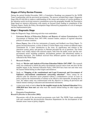 Education in Pakistan A White Paper (Revised) -February 2007
- 62 -
Stages of Policy Review Process:
During the period October-November 2005, a Consultative Roadmap was prepared by the NEPR
Team in partnership with the provincial governments. The process included three stages: Diagnostic
Stage (Dec-05-July-06) to improve understanding of the causes and contours of various problems in
the education sector involving extensive consultations across the geographic breadth; the Prescriptive
Stage based on intensive discussions with experts on focused issues leading to compilation of the
Thematic Papers; finally the Policy Development Stage followed by preparation of a set of strategies
and the Implementation plan.
Stage I: Diagnostic Stage
Under the Diagnostic Stage, following activities were undertaken:
1. Literature Review of Education Policies and Reports of various Commissions of the
Government of Pakistan from 1947-1998; research studies; analysis of regional education
policies of various countries.
2. Green Papers: One of the key instruments of enquiry and feedback was Green Papers. To
garner focused discussions, a series of about 23 Green Papers were written on different topics
(Attachment II). A basic introduction to the issue, its significance and relation to the
education system, policy and practice in Pakistan preceded the set of questions. The Green
Papers were widely shared with selected experts, both from the public sector and the non-
government sector including academia, development partners and educational entities to
stimulate discussion. The feedback received from different quarters was analyzed and is
reflected in the White Paper.
3. Research Studies:
a) Study on “Review and Analysis of Previous Education Policies 1947-1998”: The research
study was conducted to inform the policy development exercise and to look into how far the
tangible targets in the National Education Policy 1998-2010 have been met and what were
the reasons behind failing on other targets and initiatives.
b) Study on “Mapping of the constitutional and Legal Framework and Government of
Pakistan’s international commitments concerning education”: There cannot be an
effective plan for education sector prepared without a comprehensive review of Laws as
policy requires the instrumentality of statutes to be effective and responsible. Keeping this in
view, the subject study was commissioned with the objective to catalog all provincial and
federal statutes relating to education and international instruments.
c) A short term study to look at how far the tangible targets in the National Education Policy
1998-2010 have been met and what were the reasons behind failing on other targets and
initiatives.
4. Extensive Consultations:
Round 0: (October to December 2005):
Discussions with all the provincial governments were held. The NEPR Team coordinated
with and consulted the provincial/area Education Departments for the development of the
thematic areas/ issues as policy chapters.
 