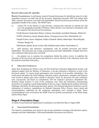 Education in Pakistan A White Paper (Revised) -February 2007
- 63 -
Round I: (December 05- April 06):
District Consultations: A preliminary round of focused discussions for identifying issues for wider
consultative process was held with all the provinces. Beginning December 2005 and ending April
2006, extensive discussions were held with stakeholders and provincial/area governments across the
geographic breadth of the country. The NEPR Team:
a) visited 25% of the districts in each province, ensuring they represent an optimal mix and
cover the geographical breadth of Pakistan. These districts were selected in consultation with
the respective Provincial/Local Governments:
• Sindh (Karachi, Hyderabad, Matiari, Larkana, Nawabshah, Jacobabad, Khairpur, Mitthi) (8)
• NWFP {(Peshawar, Karak, Mardan, Bannu, Timergara (Lower Dir), Abbottabad)} (6)
• Punjab (Lahore, Kasur, Pakpattan, Sialkot, Khushab, Multan, Bahawalpur, Muzzaffargarh,
Chistian, Jhang) (10)
• Balochistan (Quetta, Kech, Loralai, Qila Siafullah, Kalat, Pishin, Naseerabad) (7)
b) held intensive and interactive consultations with all possible provincial and district
stakeholders. The field team met a range of practitioners and other stakeholders. In-depth interviews
were conducted. Open discussions were held.
c) the purpose was to sensitize the compulsions behind the policy review, to underline the
centrality of the provincial and district governments in service delivery in the education sector and
the need for ownership of the policy
5. Education Conferences
Apart from facilitating the District visits, the Provincial/Area Education Departments hosted, with
logistical support from the Ministry of Education, a one-day Education Conference in each of the
provincial capital. To ensure broad participation and ownership of all possible stakeholders who
could enrich and inform the initial findings, education experts, practitioners, managers and financers
were invited to debate upon issues related to education. Issues for discussion for each conference
were area-specific and based on consultations with the respective provinces (Attachment III).
Working Group Sessions in each of the conference were valid and informative brainstorming
discussions for acquiring a good understanding of the key issues, identifying the problem and future
challenges and finally for discussing the policy options. The National Education Conference was the
culmination of extensive consultations on National Education Policy Process. Issues raised and
recommendations underlined by the conference participants were recorded in detail. These
recommendations were reviewed by the NEPR Team for possible incorporation in the White Paper
and the Policy Paper.
Stage II: Prescriptive Stage:
A round of issue-based and Organization Consultations was held from May to August 2006.
a) Issue-based Consultations
The intensive consultations were based on one-on-one consultative meetings with education experts,
managers and other stakeholders. Following Roundtable discussions were held on:
 
