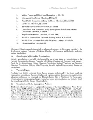 Education in Pakistan A White Paper (Revised) -February 2007
- 64 -
11.. VViissiioonn,, PPuurrppoossee aanndd OObbjjeeccttiivveess ooff EEdduuccaattiioonn,, 1155--MMaayy--0066
22.. LLiitteerraaccyy aanndd NNoonn FFoorrmmaall EEdduuccaattiioonn,, 2255--MMaayy--0066
33.. RRoouunndd TTaabbllee DDiissccuussssiioonnss oonn EEaarrllyy CChhiillddhhoooodd EEdduuccaattiioonn,, 1100--JJuunnee--22000066
44.. GGeennddeerr aanndd EEdduuccaattiioonn,, 1122--JJuunnee--0066
55.. TTeeaacchheerr EEdduuccaattiioonn aanndd AAccccrreeddiittaattiioonn,, 2211--JJuunnee--0066
66.. CCoonnssuullttaattiioonn wwiitthh SSuussttaaiinnaabbllee PPoolliiccyy DDeevveellooppmmeenntt IInnssttiittuuttee aanndd PPaakkiissttaann
CCooaalliittiioonn ffoorr EEdduuccaattiioonn,, 77--JJuunnee--0066
77.. RReegguullaattiioonn ooff MMaaddrraassssaa EEdduuccaattiioonn,, 2222-- JJuunnee 22000066
88.. TTeecchhnniiccaall EEdduuccaattiioonn aanndd VVooccaattiioonnaall TTrraaiinniinngg wwiitthh JJIICCAA,, 66--JJuullyy--0066
99.. TTeecchhnniiccaall aanndd VVooccaattiioonnaall EEdduuccaattiioonn aanndd MMaarrkkeett LLiinnkkaaggeess,, 1155--JJuullyy--0066
1100.. HHiigghheerr EEdduuccaattiioonn,, 2266--AAuugguusstt--0066
Ministry of Education extends its gratitude to all external assistance in this process provided by the
development partners, Federation of Pakistan Chambers of Commerce and Industries and other
indirect stakeholders.
b) Consultations held with Key Organizations:
Intensive consultations were held with both public and private sector key organizations as the
National Reconstruction Bureau, Federation of Pakistan Chambers of Commerce and Industry,
Public Service Commissions, Higher Education Commission, National Vocational and Technical
Education Commission, IED-Aga Khan University, Karachi, National Reconstruction Bureau and
many others.
c) Thematic Papers:
Feedback from District visits and Green Papers, concerns underscored by the issue based and
organization consultations, Research Studies and recommendations from area/provincial/national
education conferences was organized into Thematic Papers (List at Attachment V). These papers
bring together the context, past policy provisions, key issues, recommendations and strategies for all
the topics being tackled in the new Education Policy.
d) Coordination with the Development Partners:
The Donors Education Group was kept posted on progress of the National Education Policy Review
process during the MoE-DEG meetings held on 28-July-05; 29-Aug-05; 7-Feb-06; 17—May-06, 29- -
June-06 and January 19, 2006. Interest of development partners was also invited to organize research
studies for the policy review process. Education programs and projects of Development Partners
were reviewed by the NEPR Team. A set of Green Papers was also shared with the Development
Partners. Feedback received on Green Papers from the Development Partners has also been taken
into account while authoring the White Paper.
 