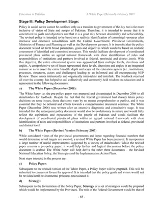 Education in Pakistan A White Paper (Revised) -February 2007
- 65 -
Stage III: Policy Development Stage:
Policy in social sector cannot be confined only as a transient to government of the day but is far more
inclusive of vision of State and people of Pakistan. Therefore, it is intended to assure that it is
concretized in goals and objectives and that it is a good mix between desirability and achievability.
The revised policy is intended to be based on a realistic identification of committed resources after
intensive and extensive consultations with the Federal Government, Provincial Governments,
Ministries of Finance and Planning as well as the Development partners. It is intended that the policy
document would set forth broad parameters, goals and objectives which would be based on realistic
assessment of identified and committed resources. This would facilitate development of coordinated
provincial plans within an agreed national framework with clear identification of roles and
responsibilities of institutions and partners involved at federal, provincial and district levels. With
this objective, the entire educational system was approached from multiple levels, directions and
angles. A comprehensive set of issues represented these levels, directions and angles in an integrated
manner so as to cover the entire breadth, depth and scope of the education system (i.e., institutions,
processes, structures, actors and challenges) leading to an informed and all encompassing NEP
Review. These issues intrinsically and organically inter-relate and interlink. The feedback received
all over the country, has helped to cull collectively and commonly held wisdom on education and is
represented in the following documents:
a) The White Paper (December 2006):
The White Paper i.e. the pre-policy paper was prepared and disseminated in December 2006 to all
stakeholders for feedback. Despite the fact that the federal government had already taken policy
decisions on some issues, those decisions were by no means comprehensive or perfect, and it was
essential that they be debated and efforts towards a comprehensive document continue. The White
Paper (December 2006) was written after an extensive diagnostic and consultative stage. It was
intended that the subsequent policy document would also be evolutionary in nature and would fully
reflect the aspirations and expectations of the people of Pakistan and would facilitate the
development of coordinated provincial plans within an agreed national framework with clear
identification of roles and responsibilities of institutions and partners involved at federal, provincial
and district level.
b) The White Paper (Revised Version February 2007)
While considered views of the provincial governments and input regarding financial numbers that
would determine actual targets are awaited, a revised White Paper has been prepared. It incorporates
a large number of useful improvements suggested by a variety of stakeholders. While the resived
paper remains a pre-policy paper, it would help further and logical discussions before the policy
document is drafted. The White Paper will help derive the other three documents – the Revised
National Education Policy, the Strategies and the Implementation Action Plans.
Next steps intended in the process are:
c) Policy Paper:
Subsequent to the revised version of the White Paper, a Policy Paper will be prepared. This will be
submitted to competent forum for approval. It is intended that the policy goals and vision would not
be revisited until environmental pressures necessitated it.
d) Strategy:
Subsequent to the formulation of the Policy Paper, Strategy or a set of strategies would be prepared
which would be implemented by the Provinces. The role of the Federal Government would be that of
 
