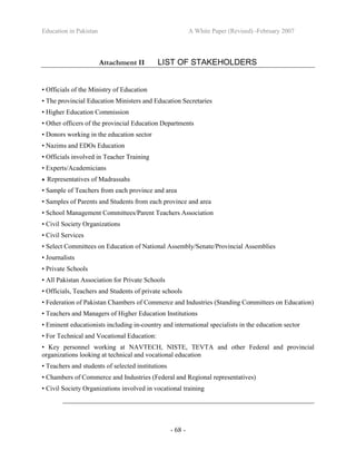 Education in Pakistan A White Paper (Revised) -February 2007
- 68 -
Attachment II LIST OF STAKEHOLDERS
• Officials of the Ministry of Education
• The provincial Education Ministers and Education Secretaries
• Higher Education Commission
• Other officers of the provincial Education Departments
• Donors working in the education sector
• Nazims and EDOs Education
• Officials involved in Teacher Training
• Experts/Academicians
• Representatives of Madrassahs
• Sample of Teachers from each province and area
• Samples of Parents and Students from each province and area
• School Management Committees/Parent Teachers Association
• Civil Society Organizations
• Civil Services
• Select Committees on Education of National Assembly/Senate/Provincial Assemblies
• Journalists
• Private Schools
• All Pakistan Association for Private Schools
• Officials, Teachers and Students of private schools
• Federation of Pakistan Chambers of Commerce and Industries (Standing Committees on Education)
• Teachers and Managers of Higher Education Institutions
• Eminent educationists including in-country and international specialists in the education sector
• For Technical and Vocational Education:
• Key personnel working at NAVTECH, NISTE, TEVTA and other Federal and provincial
organizations looking at technical and vocational education
• Teachers and students of selected institutions
• Chambers of Commerce and Industries (Federal and Regional representatives)
• Civil Society Organizations involved in vocational training
________________________________________________________________________
 