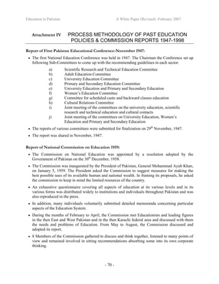 Education in Pakistan A White Paper (Revised) -February 2007
- 70 -
Attachment IV PROCESS METHODOLOGY OF PAST EDUCATION
POLICIES & COMMISSION REPORTS 1947-1998
Report of First Pakistan Educational Conference-November 1947:
• The first National Education Conference was held in 1947. The Chairman the Conference set up
following Sub-Committees to come up with the recommending guidelines in each sector:
a) Scientific Research and Technical Education Committee
b) Adult Education Committee
c) University Education Committee
d) Primary and Secondary Education Committee
e) University Education and Primary and Secondary Education
f) Women’s Education Committee
g) Committee for scheduled caste and backward classes education
h) Cultural Relations Committee
i) Joint meeting of the committees on the university education, scientific
research and technical education and cultural contacts
j) Joint meeting of the committees on University Education, Women’s
Education and Primary and Secondary Education
• The reports of various committees were submitted for finalization on 29th
November, 1947.
• The report was shared in November, 1947.
Report of National Commission on Education 1959:
• The Commission on National Education was appointed by a resolution adopted by the
Government of Pakistan on the 30th
December, 1958.
• The Commission was inaugurated by the President of Pakistan, General Mohammad Ayub Khan,
on January 5, 1959. The President asked the Commission to suggest measures for making the
best possible uses of its available human and national wealth. In framing its proposals, he asked
the commission to keep in mind the limited resources of the country.
• An exhaustive questionnaire covering all aspects of education at its various levels and in its
various forms was distributed widely to institutions and individuals throughout Pakistan and was
also reproduced in the press.
• In addition, many individuals voluntarily submitted detailed memoranda concerning particular
aspects of the Education System.
• During the months of February to April, the Commission met Educationists and leading figures
in the then East and West Pakistan and in the then Karachi federal area and discussed with them
the needs and problems of Education. From May to August, the Commission discussed and
adopted its report.
• 8 Members of the Commission gathered to discuss and think together, listened to many points of
view and remained involved in sitting recommendations absorbing some into its own corporate
thinking.
 