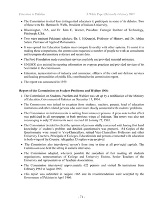 Education in Pakistan A White Paper (Revised) -February 2007
- 71 -
• The Commission invited four distinguished educators to participate in some of its debates. Two
of these were Dr. Herman B. Wells, President of Indiana University,
• Bloomington, USA, and Dr. John C. Warner, President, Carnegie Institute of Technology,
Pittsburgh, USA.
• Two were eminent Pakistani scholars,–Dr. I. H.Qureshi, Professor of History, and Dr. Abdus
Salam, Professor of Applied Mathematics.
• It was opined that Education System must compare favorably with other systems. To assist it in
making these comparisons, the commission requested a number of people to work as consultants
and to prepare documentary evidence and secure data.
• The Ford Foundation made consultant services available and provided material assistance.
• UNESCO also assisted in securing information on overseas practices and provided services of its
Secretariat to the commission.
• Educators, representatives of industry and commerce, officers of the civil and defense services
and leading personalities of public life, contributed to the commission report.
• The report was announced in 1959.
Report of the Commission on Student Problems and Welfare 1966:
• The Commission on Students, Problem and Welfare was set up by a notification of the Ministry
of Education; Government of Pakistan on December 15, 1964.
• The Commission was tasked to ascertain from students, teachers, parents, head of education
institutions and other related persons who were more closely connected with students’ problems.
• The Commission invited statements in writing from interested persons. A press note to that effect
was published in all newspapers in both previous wings of Pakistan. The report was also not
encouraging as only 52 statements were received till January 22, 1965.
• The Commission decided to elicit the opinion of persons vitally concerned with having first hand
knowledge of student’s problem and detailed questionnaire was prepared. 154 Copies of the
Questionnaire were issued to Vice-Chancellors, retired Vice-Chancellors Professors and other
University Teachers, Principals of Colleges, Educationists and persons connected with education
in both wings of the Country. Altogether 55 replies were received
• The Commission also interviewed person’s from time to time at all provincial capitals. The
Commission also held the sitting in camera interviews.
• The Commission adopted, wherever possible the procedure of first inviting all students
organizations, representatives of College and University Unions, Senior Teachers of the
University and representatives of Teachers Associations.
• The Commission interviewed approximately 622 persons and visited 56 institutions from
February 1965 to August 1965.
• This report was submitted in August 1965 and its recommendations were accepted by the
Government of Pakistan in April 1960.
 