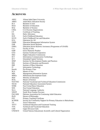 Education in Pakistan A White Paper (Revised) -February 2007
- vi -
ACRONYMS
AIOU Allama Iqbal Open University
ABES Adult Basic Education Society
B.A Bachelor of Arts
B.Ed Bachelor of Education
B.Sc Bachelor of Science
CSOs Civil Society Organizations
CT Certificate of Teaching
DA Daily Allowance
ECE Early Childhood Education
ECCE Early Childhood Care and Education
EFA Education for All
EMIS Education Management Information System
ESR Education Sector Reforms
ESRA Education Sector Reforms Assistance (Programme of USAID)
F.A Faculty of Arts
GDP Gross Domestic Product
GTZ German Technical Cooperation
HEC Higher Education Commission
ICT Information Communication Technology
ICT Islamabad Capital Territory
IDSP Institute for Development Studies and Practices
IER Institute of Education and Research
IME Institute of Mass Education
IT Information Technology
Katchi Pre-Primary Class
M.A Master of Arts
MIS Management Information System
MDGs Millennium Development Goals
MoE Ministry of Education
M.Sc Master of Science
NAVTEC National Vocational and Technical Education Commission
NEAS National Education Assessment System
NFBE Non Formal Basic Education
NFE Non Formal Education
NLA National Language Authority
NWFP North West Frontier Province
PACADE Pakistan Association for Continuing Adult Education
Ph.D Doctor of Philosophy
PTC Primary Teaching Certificate
SCSPEB Society for Community Support for Primary Education in Balochistan
TA Travel Allowance
TEVT Technical Education and Vocational Training
TVE Technical and Vocational Education
UDC Upper Division Clerk
UNESCO United Nations Educational, Scientific and Cultural Organization
 